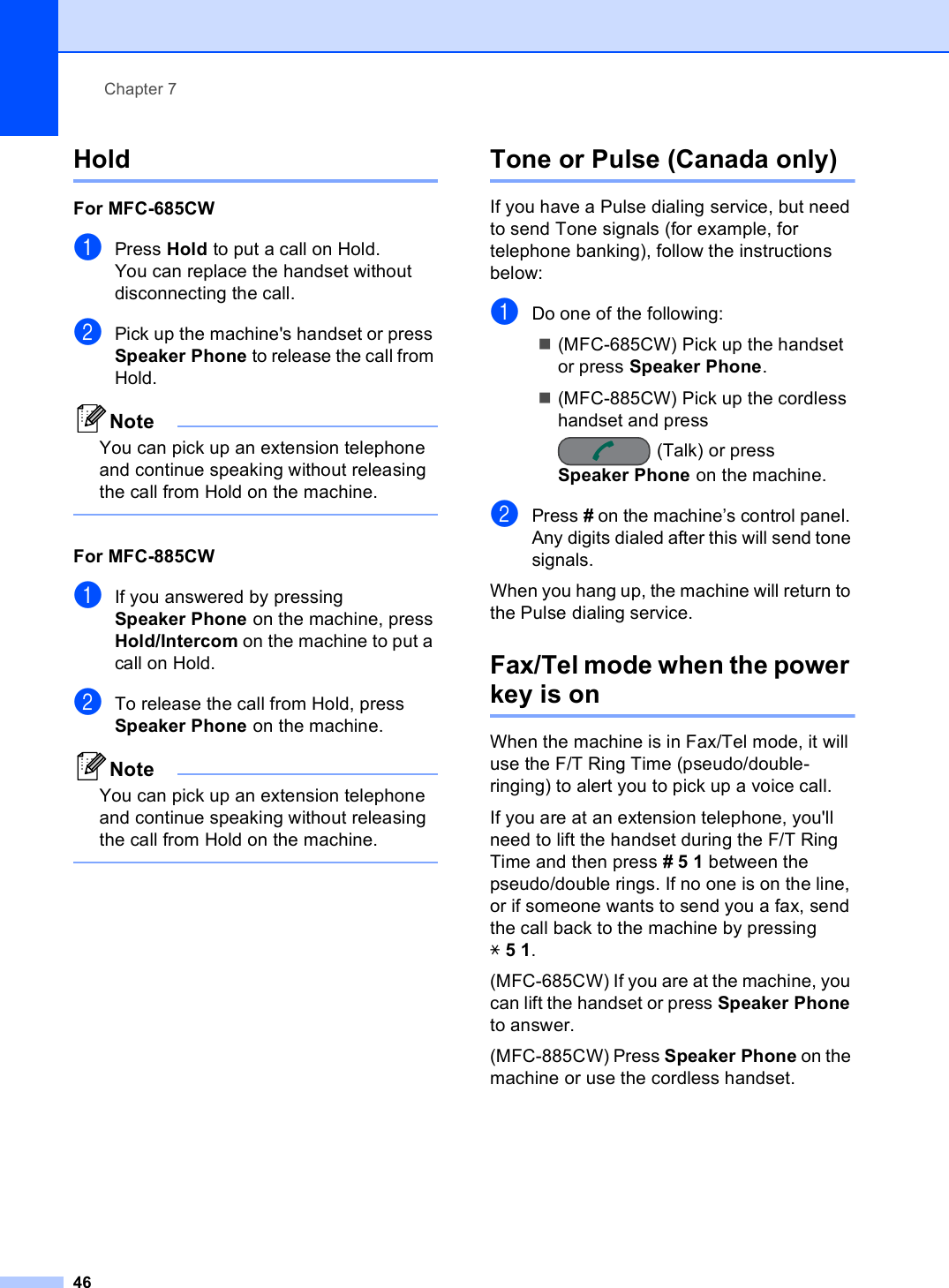 Chapter 746Hold 7For MFC-685CW 7aPress Hold to put a call on Hold.You can replace the handset without disconnecting the call.bPick up the machine&apos;s handset or press Speaker Phone to release the call from Hold.NoteYou can pick up an extension telephone and continue speaking without releasing the call from Hold on the machine. For MFC-885CW 7aIf you answered by pressing Speaker Phone on the machine, press Hold/Intercom on the machine to put a call on Hold.bTo release the call from Hold, press Speaker Phone on the machine.NoteYou can pick up an extension telephone and continue speaking without releasing the call from Hold on the machine. Tone or Pulse (Canada only) 7If you have a Pulse dialing service, but need to send Tone signals (for example, for telephone banking), follow the instructions below:aDo one of the following:(MFC-685CW) Pick up the handset or press Speaker Phone.(MFC-885CW) Pick up the cordless handset and press (Talk) or press Speaker Phone on the machine.bPress # on the machine’s control panel. Any digits dialed after this will send tone signals.When you hang up, the machine will return to the Pulse dialing service.Fax/Tel mode when the power key is on 7When the machine is in Fax/Tel mode, it will use the F/T Ring Time (pseudo/double-ringing) to alert you to pick up a voice call.If you are at an extension telephone, you&apos;ll need to lift the handset during the F/T Ring Time and then press #51 between the pseudo/double rings. If no one is on the line, or if someone wants to send you a fax, send the call back to the machine by pressing l51.(MFC-685CW) If you are at the machine, you can lift the handset or press Speaker Phone to answer.(MFC-885CW) Press Speaker Phone on the machine or use the cordless handset.