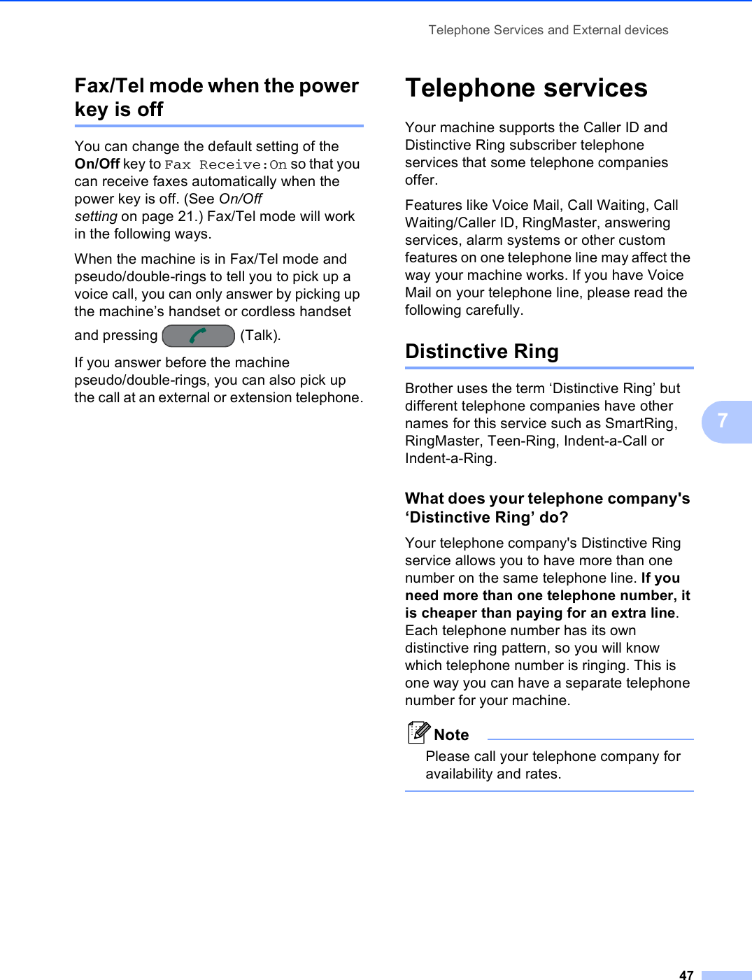 Telephone Services and External devices477Fax/Tel mode when the power key is off 7You can change the default setting of the On/Off key to Fax Receive:On so that you can receive faxes automatically when the power key is off. (See On/Off setting on page 21.) Fax/Tel mode will work in the following ways.When the machine is in Fax/Tel mode and pseudo/double-rings to tell you to pick up a voice call, you can only answer by picking up the machine’s handset or cordless handset and pressing  (Talk).If you answer before the machine pseudo/double-rings, you can also pick up the call at an external or extension telephone.Telephone services 7Your machine supports the Caller ID and Distinctive Ring subscriber telephone services that some telephone companies offer.Features like Voice Mail, Call Waiting, Call Waiting/Caller ID, RingMaster, answering services, alarm systems or other custom features on one telephone line may affect the way your machine works. If you have Voice Mail on your telephone line, please read the following carefully.Distinctive Ring 7Brother uses the term ‘Distinctive Ring’ but different telephone companies have other names for this service such as SmartRing, RingMaster, Teen-Ring, Indent-a-Call or Indent-a-Ring.What does your telephone company&apos;s ‘Distinctive Ring’ do? 7Your telephone company&apos;s Distinctive Ring service allows you to have more than one number on the same telephone line. If you need more than one telephone number, it is cheaper than paying for an extra line. Each telephone number has its own distinctive ring pattern, so you will know which telephone number is ringing. This is one way you can have a separate telephone number for your machine.NotePlease call your telephone company for availability and rates. 