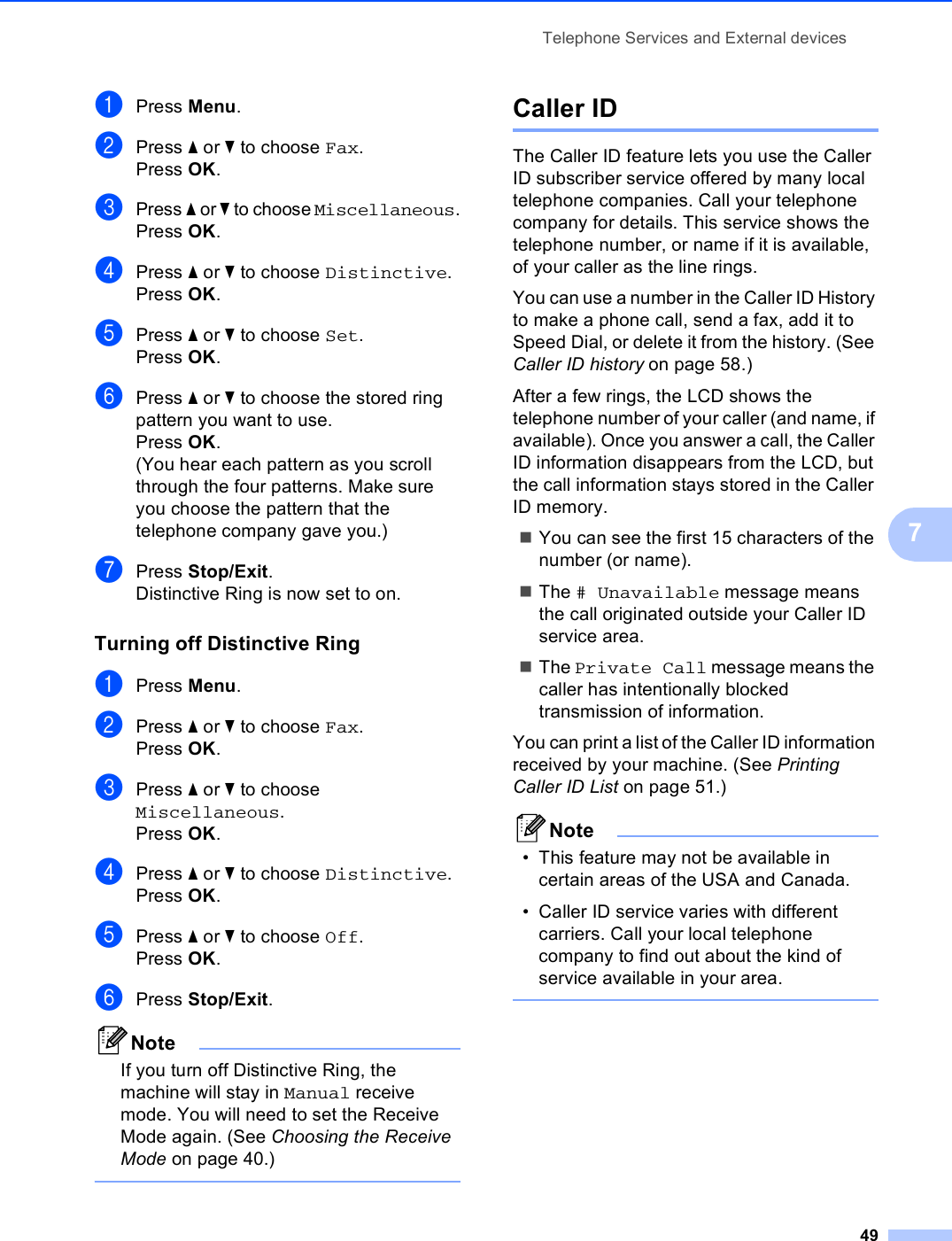 Telephone Services and External devices497aPress Menu.bPress a or b to choose Fax.Press OK.cPress a or b to choose Miscellaneous.Press OK.dPress a or b to choose Distinctive.Press OK.ePress a or b to choose Set.Press OK.fPress a or b to choose the stored ring pattern you want to use.Press OK.(You hear each pattern as you scroll through the four patterns. Make sure you choose the pattern that the telephone company gave you.)gPress Stop/Exit.Distinctive Ring is now set to on.Turning off Distinctive Ring 7aPress Menu.bPress a or b to choose Fax.Press OK.cPress a or b to choose Miscellaneous.Press OK.dPress a or b to choose Distinctive.Press OK.ePress a or b to choose Off.Press OK.fPress Stop/Exit.NoteIf you turn off Distinctive Ring, the machine will stay in Manual receive mode. You will need to set the Receive Mode again. (See Choosing the Receive Mode on page 40.) Caller ID 7The Caller ID feature lets you use the Caller ID subscriber service offered by many local telephone companies. Call your telephone company for details. This service shows the telephone number, or name if it is available, of your caller as the line rings.You can use a number in the Caller ID History to make a phone call, send a fax, add it to Speed Dial, or delete it from the history. (See Caller ID history on page 58.)After a few rings, the LCD shows the telephone number of your caller (and name, if available). Once you answer a call, the Caller ID information disappears from the LCD, but the call information stays stored in the Caller ID memory.You can see the first 15 characters of the number (or name).The # Unavailable message means the call originated outside your Caller ID service area.The Private Call message means the caller has intentionally blocked transmission of information.You can print a list of the Caller ID information received by your machine. (See Printing Caller ID List on page 51.)Note• This feature may not be available in certain areas of the USA and Canada.• Caller ID service varies with different carriers. Call your local telephone company to find out about the kind of service available in your area. 