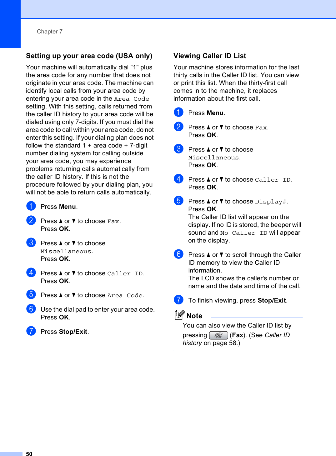 Chapter 750Setting up your area code (USA only) 7Your machine will automatically dial &quot;1&quot; plus the area code for any number that does not originate in your area code. The machine can identify local calls from your area code by entering your area code in the Area Code setting. With this setting, calls returned from the caller ID history to your area code will be dialed using only 7-digits. If you must dial the area code to call within your area code, do not enter this setting. If your dialing plan does not follow the standard 1 + area code + 7-digit number dialing system for calling outside your area code, you may experience problems returning calls automatically from the caller ID history. If this is not the procedure followed by your dialing plan, you will not be able to return calls automatically.aPress Menu.bPress a or b to choose Fax.Press OK.cPress a or b to choose Miscellaneous.Press OK.dPress a or b to choose Caller ID.Press OK.ePress a or b to choose Area Code.fUse the dial pad to enter your area code.Press OK.gPress Stop/Exit.Viewing Caller ID List 7Your machine stores information for the last thirty calls in the Caller ID list. You can view or print this list. When the thirty-first call comes in to the machine, it replaces information about the first call.aPress Menu.bPress a or b to choose Fax.Press OK.cPress a or b to choose Miscellaneous.Press OK.dPress a or b to choose Caller ID.Press OK.ePress a or b to choose Display#.Press OK.The Caller ID list will appear on the display. If no ID is stored, the beeper will sound and No Caller ID will appear on the display.fPress a or b to scroll through the Caller ID memory to view the Caller ID information. The LCD shows the caller&apos;s number or name and the date and time of the call.gTo finish viewing, press Stop/Exit.NoteYou can also view the Caller ID list by pressing  (Fax). (See Caller ID history on page 58.) 