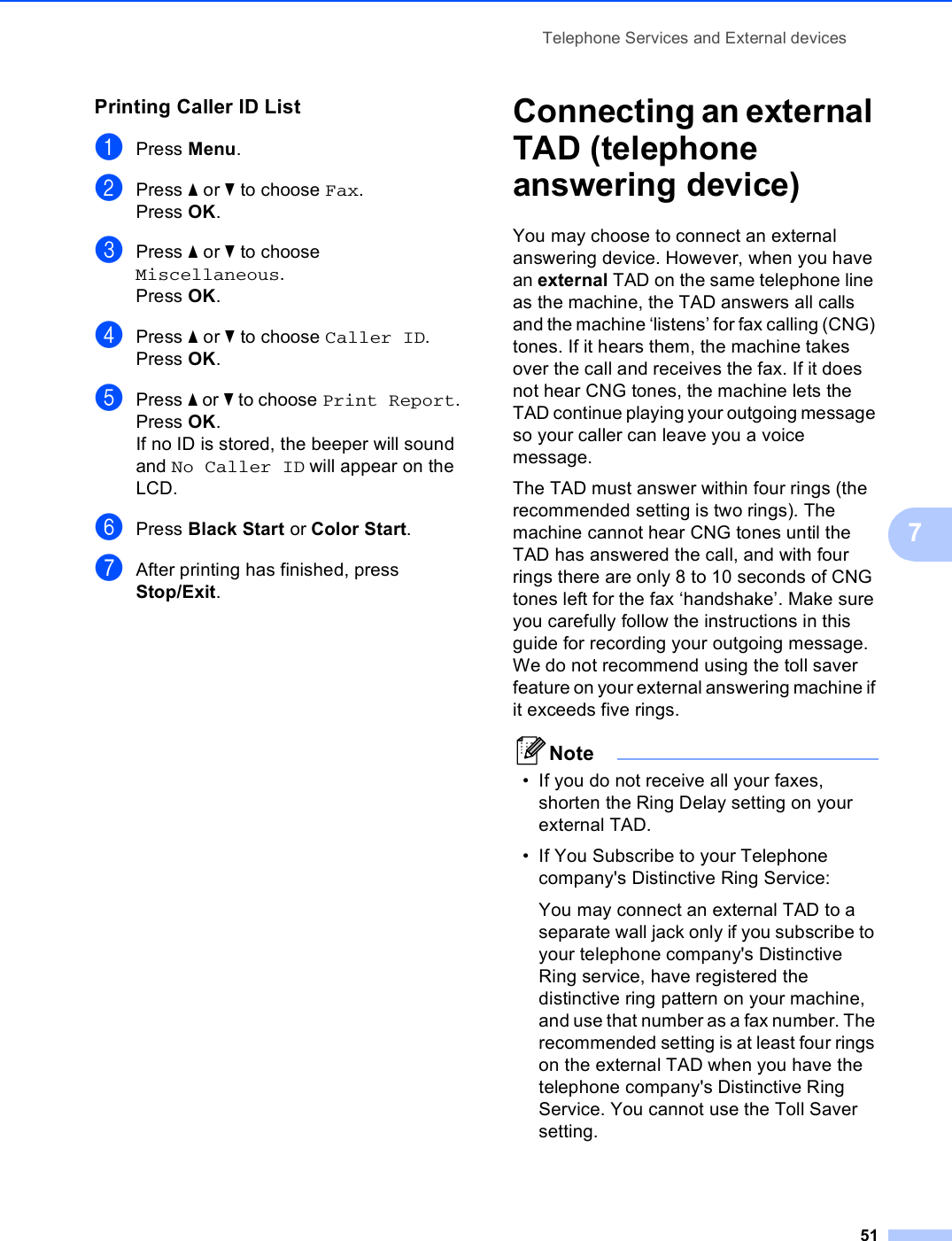 Telephone Services and External devices517Printing Caller ID List 7aPress Menu.bPress a or b to choose Fax.Press OK.cPress a or b to choose Miscellaneous.Press OK.dPress a or b to choose Caller ID.Press OK.ePress a or b to choose Print Report.Press OK.If no ID is stored, the beeper will sound and No Caller ID will appear on the LCD.fPress Black Start or Color Start.gAfter printing has finished, press Stop/Exit.Connecting an external TAD (telephone answering device) 7You may choose to connect an external answering device. However, when you have an external TAD on the same telephone line as the machine, the TAD answers all calls and the machine ‘listens’ for fax calling (CNG) tones. If it hears them, the machine takes over the call and receives the fax. If it does not hear CNG tones, the machine lets the TAD continue playing your outgoing message so your caller can leave you a voice message.The TAD must answer within four rings (the recommended setting is two rings). The machine cannot hear CNG tones until the TAD has answered the call, and with four rings there are only 8 to 10 seconds of CNG tones left for the fax ‘handshake’. Make sure you carefully follow the instructions in this guide for recording your outgoing message. We do not recommend using the toll saver feature on your external answering machine if it exceeds five rings.Note• If you do not receive all your faxes, shorten the Ring Delay setting on your external TAD.• If You Subscribe to your Telephone company&apos;s Distinctive Ring Service:You may connect an external TAD to a separate wall jack only if you subscribe to your telephone company&apos;s Distinctive Ring service, have registered the distinctive ring pattern on your machine, and use that number as a fax number. The recommended setting is at least four rings on the external TAD when you have the telephone company&apos;s Distinctive Ring Service. You cannot use the Toll Saver setting.