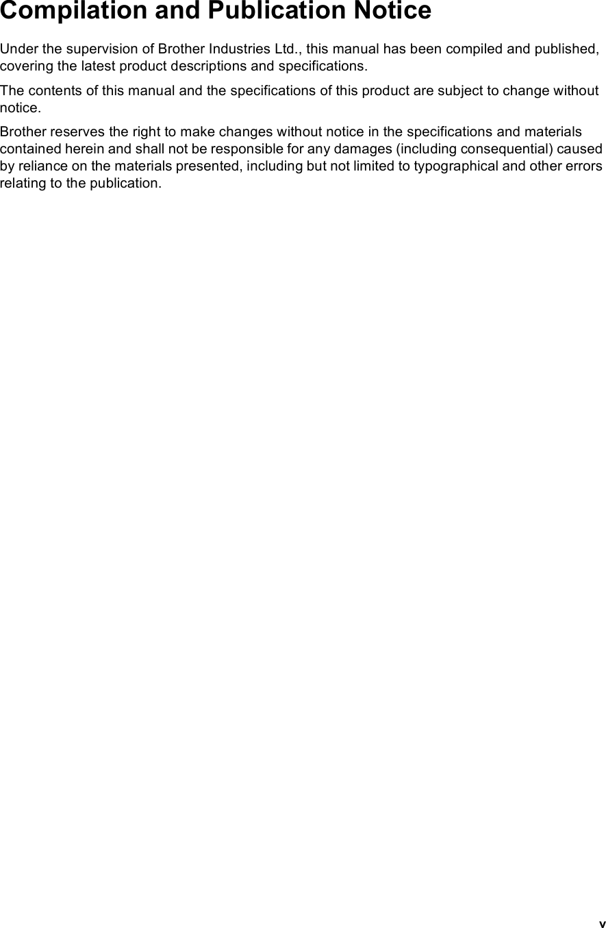 vCompilation and Publication NoticeUnder the supervision of Brother Industries Ltd., this manual has been compiled and published, covering the latest product descriptions and specifications.The contents of this manual and the specifications of this product are subject to change without notice.Brother reserves the right to make changes without notice in the specifications and materials contained herein and shall not be responsible for any damages (including consequential) caused by reliance on the materials presented, including but not limited to typographical and other errors relating to the publication.