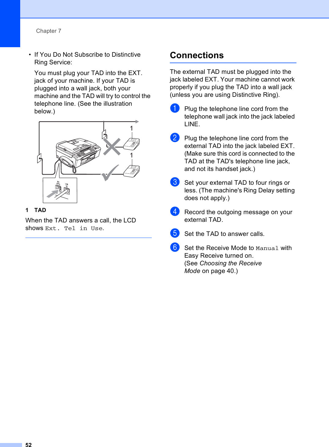 Chapter 752• If You Do Not Subscribe to Distinctive Ring Service:You must plug your TAD into the EXT. jack of your machine. If your TAD is plugged into a wall jack, both your machine and the TAD will try to control the telephone line. (See the illustration below.) 1TADWhen the TAD answers a call, the LCD shows Ext. Tel in Use. Connections 7The external TAD must be plugged into the jack labeled EXT. Your machine cannot work properly if you plug the TAD into a wall jack (unless you are using Distinctive Ring).aPlug the telephone line cord from the telephone wall jack into the jack labeled LINE.bPlug the telephone line cord from the external TAD into the jack labeled EXT. (Make sure this cord is connected to the TAD at the TAD&apos;s telephone line jack, and not its handset jack.)cSet your external TAD to four rings or less. (The machine&apos;s Ring Delay setting does not apply.)dRecord the outgoing message on your external TAD.eSet the TAD to answer calls.fSet the Receive Mode to Manual with Easy Receive turned on.(See Choosing the Receive Mode on page 40.)11