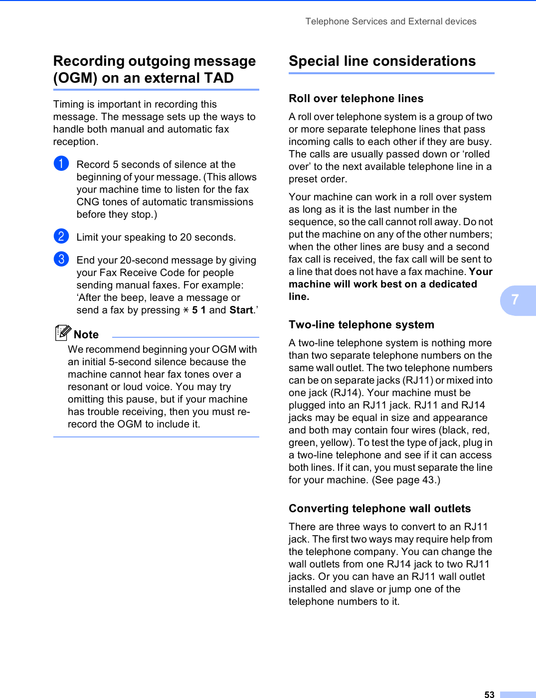Telephone Services and External devices537Recording outgoing message (OGM) on an external TAD 7Timing is important in recording this message. The message sets up the ways to handle both manual and automatic fax reception.aRecord 5 seconds of silence at the beginning of your message. (This allows your machine time to listen for the fax CNG tones of automatic transmissions before they stop.)bLimit your speaking to 20 seconds.cEnd your 20-second message by giving your Fax Receive Code for people sending manual faxes. For example: ‘After the beep, leave a message or send a fax by pressing l51 and Start.’NoteWe recommend beginning your OGM with an initial 5-second silence because the machine cannot hear fax tones over a resonant or loud voice. You may try omitting this pause, but if your machine has trouble receiving, then you must re-record the OGM to include it. Special line considerations 7Roll over telephone lines 7A roll over telephone system is a group of two or more separate telephone lines that pass incoming calls to each other if they are busy. The calls are usually passed down or ‘rolled over’ to the next available telephone line in a preset order.Your machine can work in a roll over system as long as it is the last number in the sequence, so the call cannot roll away. Do not put the machine on any of the other numbers; when the other lines are busy and a second fax call is received, the fax call will be sent to a line that does not have a fax machine. Your machine will work best on a dedicated line.Two-line telephone system 7A two-line telephone system is nothing more than two separate telephone numbers on the same wall outlet. The two telephone numbers can be on separate jacks (RJ11) or mixed into one jack (RJ14). Your machine must be plugged into an RJ11 jack. RJ11 and RJ14 jacks may be equal in size and appearance and both may contain four wires (black, red, green, yellow). To test the type of jack, plug in a two-line telephone and see if it can access both lines. If it can, you must separate the line for your machine. (See page 43.)Converting telephone wall outlets 7There are three ways to convert to an RJ11 jack. The first two ways may require help from the telephone company. You can change the wall outlets from one RJ14 jack to two RJ11 jacks. Or you can have an RJ11 wall outlet installed and slave or jump one of the telephone numbers to it.