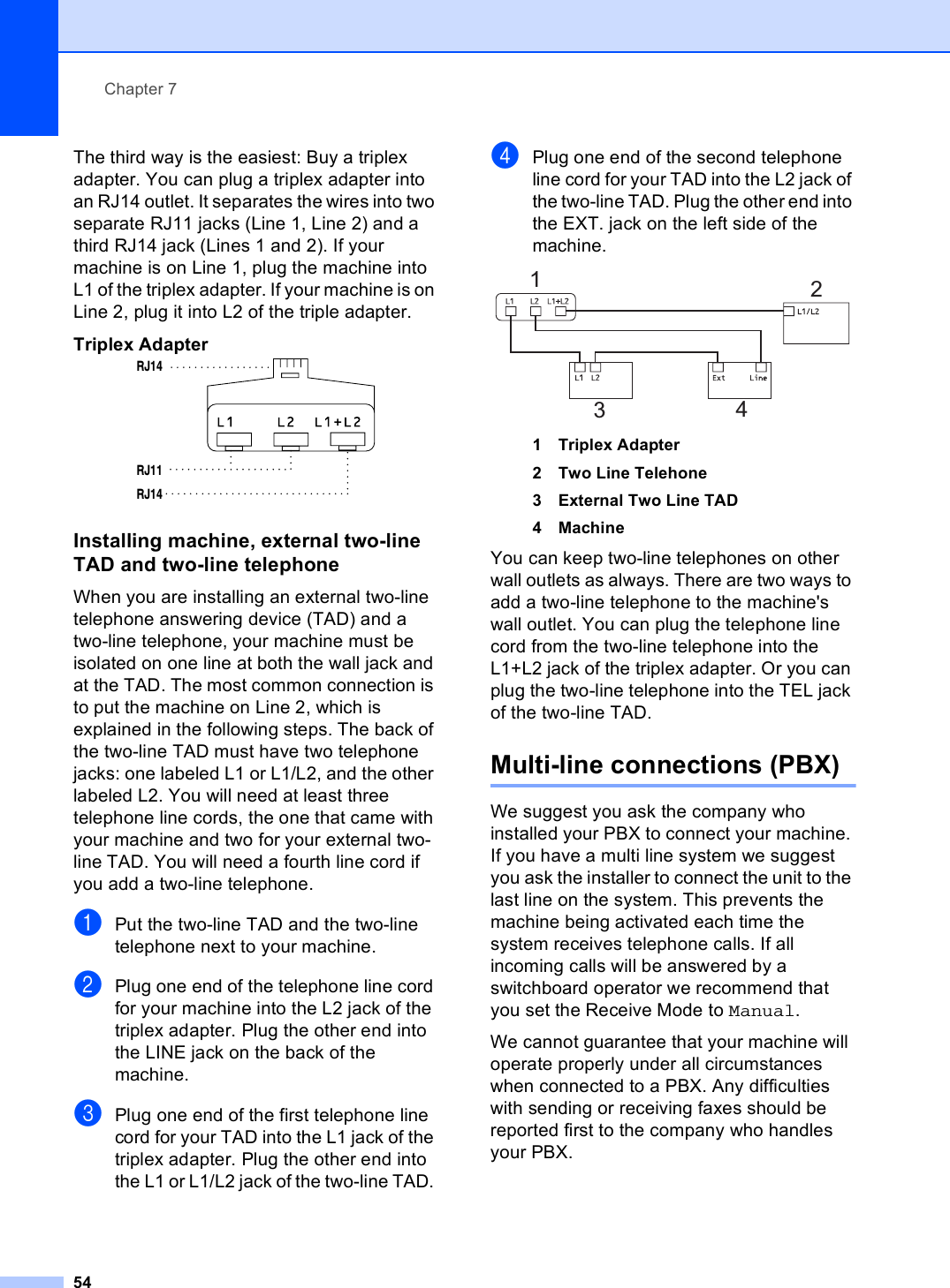 Chapter 754The third way is the easiest: Buy a triplex adapter. You can plug a triplex adapter into an RJ14 outlet. It separates the wires into two separate RJ11 jacks (Line 1, Line 2) and a third RJ14 jack (Lines 1 and 2). If your machine is on Line 1, plug the machine into L1 of the triplex adapter. If your machine is on Line 2, plug it into L2 of the triple adapter.Triplex Adapter 7Installing machine, external two-line TAD and two-line telephone 7When you are installing an external two-line telephone answering device (TAD) and a two-line telephone, your machine must be isolated on one line at both the wall jack and at the TAD. The most common connection is to put the machine on Line 2, which is explained in the following steps. The back of the two-line TAD must have two telephone jacks: one labeled L1 or L1/L2, and the other labeled L2. You will need at least three telephone line cords, the one that came with your machine and two for your external two-line TAD. You will need a fourth line cord if you add a two-line telephone.aPut the two-line TAD and the two-line telephone next to your machine.bPlug one end of the telephone line cord for your machine into the L2 jack of the triplex adapter. Plug the other end into the LINE jack on the back of the machine.cPlug one end of the first telephone line cord for your TAD into the L1 jack of the triplex adapter. Plug the other end into the L1 or L1/L2 jack of the two-line TAD. dPlug one end of the second telephone line cord for your TAD into the L2 jack of the two-line TAD. Plug the other end into the EXT. jack on the left side of the machine. 1 Triplex Adapter2 Two Line Telehone3 External Two Line TAD4 MachineYou can keep two-line telephones on other wall outlets as always. There are two ways to add a two-line telephone to the machine&apos;s wall outlet. You can plug the telephone line cord from the two-line telephone into the L1+L2 jack of the triplex adapter. Or you can plug the two-line telephone into the TEL jack of the two-line TAD.Multi-line connections (PBX) 7We suggest you ask the company who installed your PBX to connect your machine. If you have a multi line system we suggest you ask the installer to connect the unit to the last line on the system. This prevents the machine being activated each time the system receives telephone calls. If all incoming calls will be answered by a switchboard operator we recommend that you set the Receive Mode to Manual.We cannot guarantee that your machine will operate properly under all circumstances when connected to a PBX. Any difficulties with sending or receiving faxes should be reported first to the company who handles your PBX.RJ14RJ11RJ141234