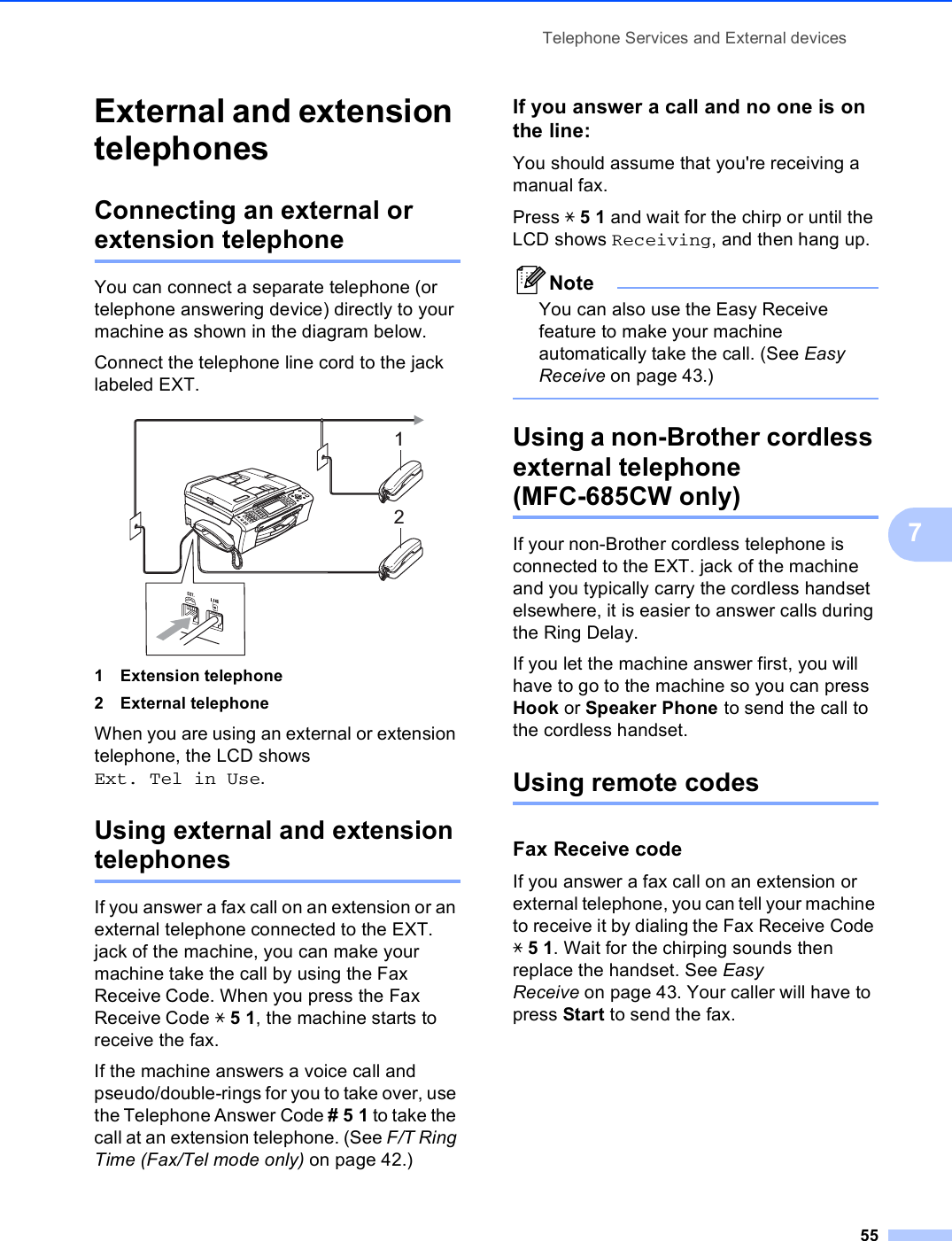 Telephone Services and External devices557External and extension telephones 7Connecting an external or extension telephone 7You can connect a separate telephone (or telephone answering device) directly to your machine as shown in the diagram below.Connect the telephone line cord to the jack labeled EXT. 1 Extension telephone2 External telephoneWhen you are using an external or extension telephone, the LCD shows Ext. Tel in Use.Using external and extension telephones 7If you answer a fax call on an extension or an external telephone connected to the EXT. jack of the machine, you can make your machine take the call by using the Fax Receive Code. When you press the Fax Receive Code l51, the machine starts to receive the fax.If the machine answers a voice call and pseudo/double-rings for you to take over, use the Telephone Answer Code #51 to take the call at an extension telephone. (See F/T Ring Time (Fax/Tel mode only) on page 42.)If you answer a call and no one is on the line: 7You should assume that you&apos;re receiving a manual fax.Press l51 and wait for the chirp or until the LCD shows Receiving, and then hang up.NoteYou can also use the Easy Receive feature to make your machine automatically take the call. (See Easy Receive on page 43.) Using a non-Brother cordless external telephone (MFC-685CW only) 7If your non-Brother cordless telephone is connected to the EXT. jack of the machine and you typically carry the cordless handset elsewhere, it is easier to answer calls during the Ring Delay. If you let the machine answer first, you will have to go to the machine so you can press Hook or Speaker Phone to send the call to the cordless handset.Using remote codes 7Fax Receive code 7If you answer a fax call on an extension or external telephone, you can tell your machine to receive it by dialing the Fax Receive Code l51. Wait for the chirping sounds then replace the handset. See Easy Receive on page 43. Your caller will have to press Start to send the fax.12