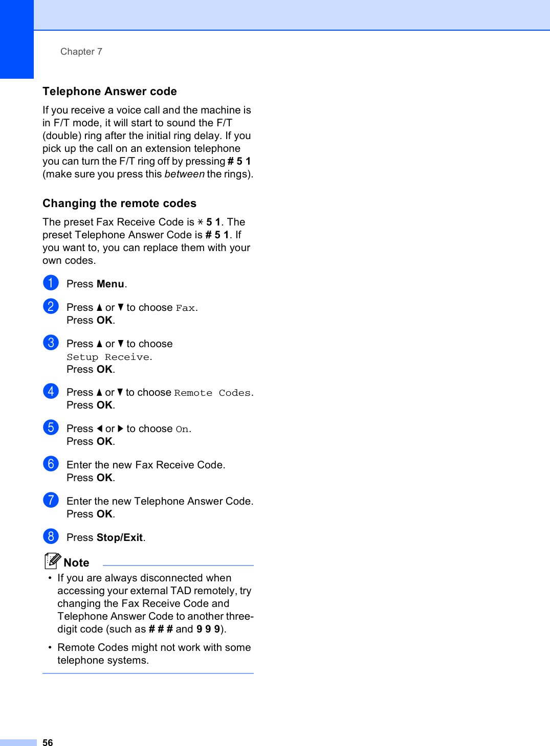 Chapter 756Telephone Answer code 7If you receive a voice call and the machine is in F/T mode, it will start to sound the F/T (double) ring after the initial ring delay. If you pick up the call on an extension telephone you can turn the F/T ring off by pressing #51 (make sure you press this between the rings).Changing the remote codes 7The preset Fax Receive Code is l51. The preset Telephone Answer Code is #51. If you want to, you can replace them with your own codes.aPress Menu.bPress a or b to choose Fax.Press OK.cPress a or b to choose Setup Receive.Press OK.dPress a or b to choose Remote Codes.Press OK.ePress d or c to choose On.Press OK.fEnter the new Fax Receive Code.Press OK.gEnter the new Telephone Answer Code.Press OK.hPress Stop/Exit.Note• If you are always disconnected when accessing your external TAD remotely, try changing the Fax Receive Code and Telephone Answer Code to another three-digit code (such as ### and 999).• Remote Codes might not work with some telephone systems. 