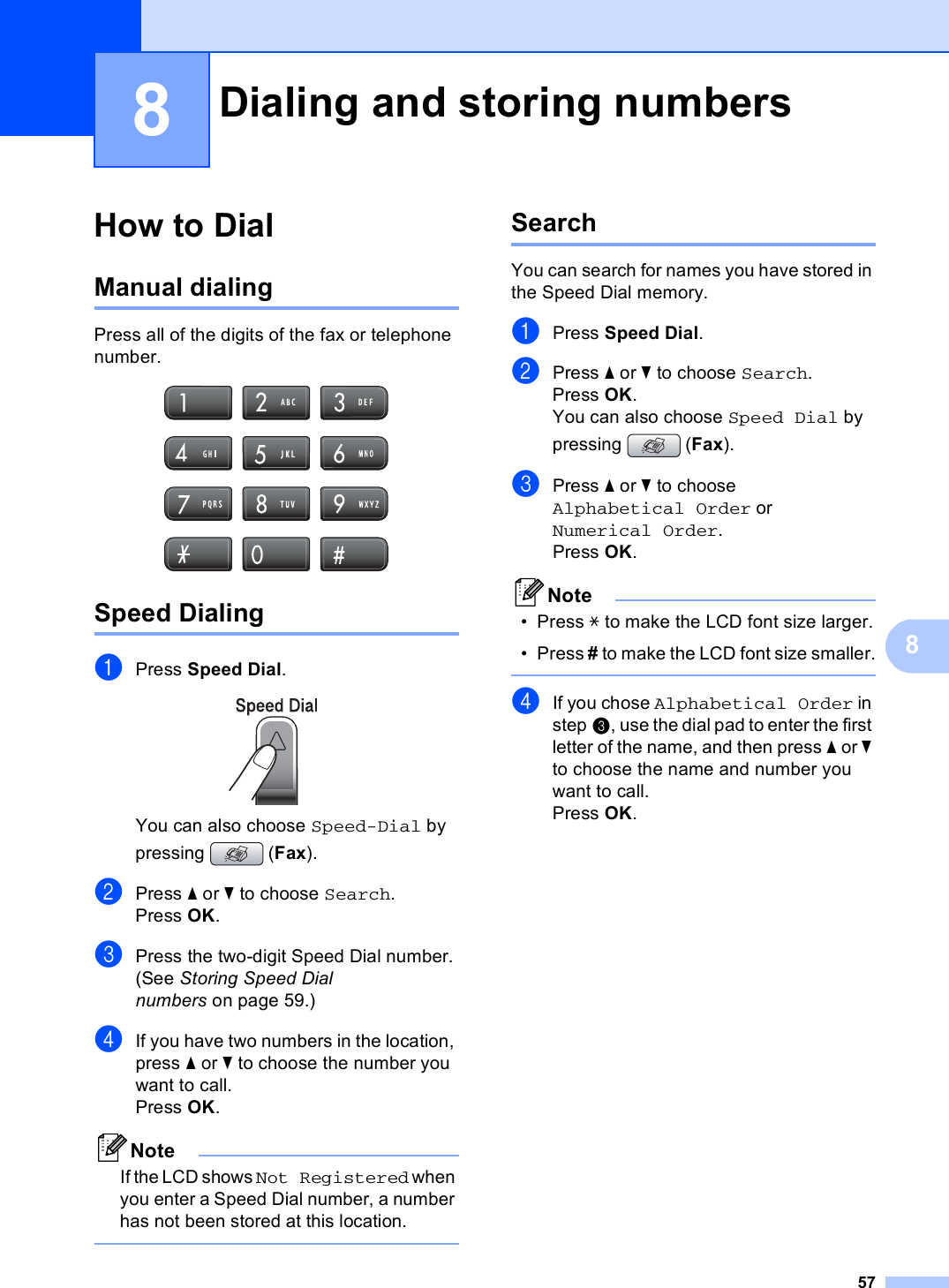 5788How to Dial 8Manual dialing 8Press all of the digits of the fax or telephone number. Speed Dialing 8aPress Speed Dial. You can also choose Speed-Dial by pressing (Fax).bPress a or b to choose Search.Press OK.cPress the two-digit Speed Dial number. (See Storing Speed Dial numbers on page 59.)dIf you have two numbers in the location, press a or b to choose the number you want to call.Press OK.NoteIf the LCD shows Not Registered when you enter a Speed Dial number, a number has not been stored at this location. Search 8You can search for names you have stored in the Speed Dial memory. aPress Speed Dial.bPress a or b to choose Search.Press OK.You can also choose Speed Dial by pressing (Fax).cPress a or b to choose Alphabetical Order or Numerical Order.Press OK.Note• Press l to make the LCD font size larger.• Press # to make the LCD font size smaller. dIf you chose Alphabetical Order in step c, use the dial pad to enter the first letter of the name, and then press a or b to choose the name and number you want to call.Press OK.Dialing and storing numbers 8