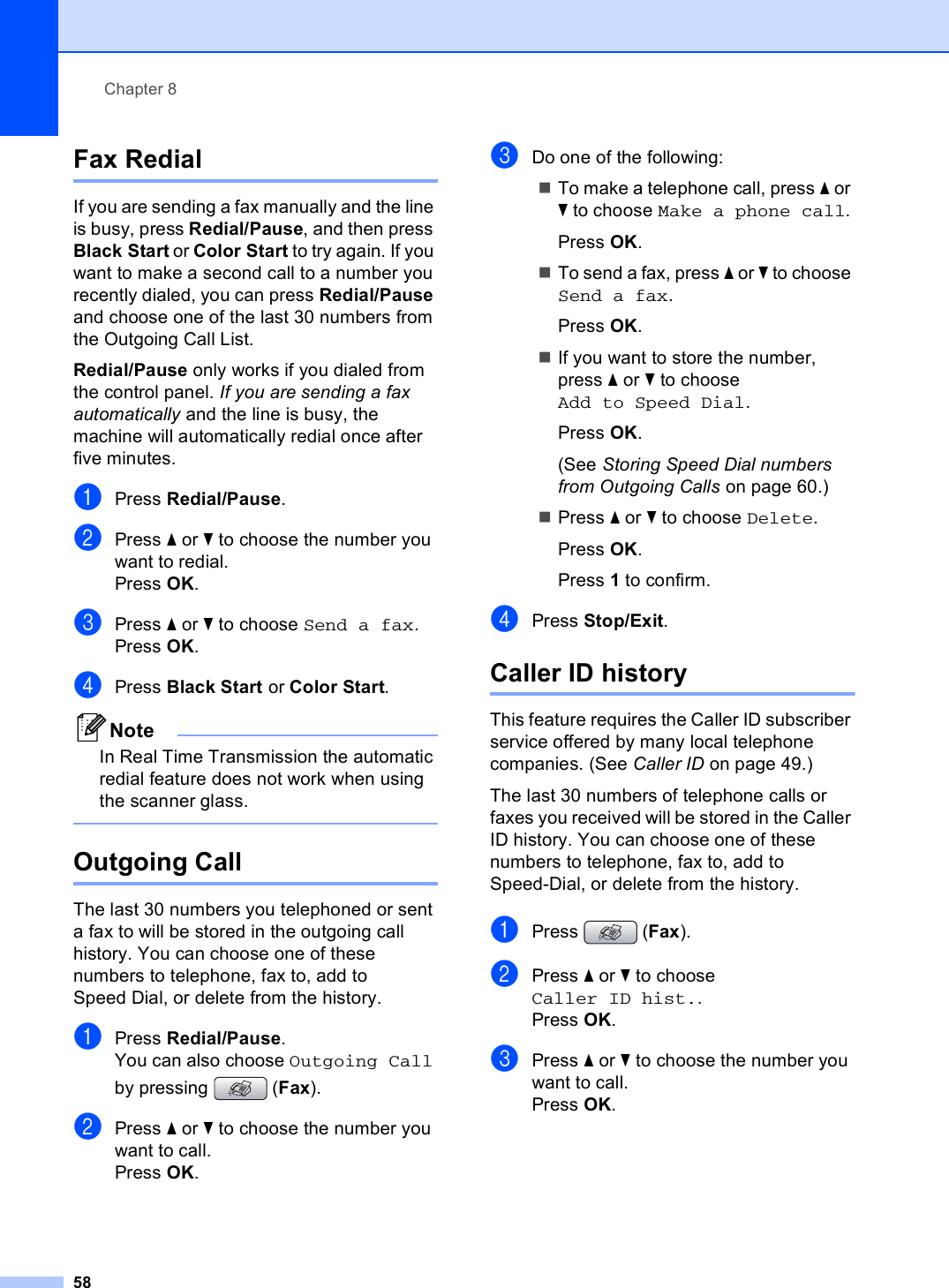 Chapter 858Fax Redial 8If you are sending a fax manually and the line is busy, press Redial/Pause, and then press Black Start or Color Start to try again. If you want to make a second call to a number you recently dialed, you can press Redial/Pause and choose one of the last 30 numbers from the Outgoing Call List. Redial/Pause only works if you dialed from the control panel. If you are sending a fax automatically and the line is busy, the machine will automatically redial once after five minutes.aPress Redial/Pause.bPress a or b to choose the number you want to redial.Press OK.cPress a or b to choose Send a fax.Press OK.dPress Black Start or Color Start.NoteIn Real Time Transmission the automatic redial feature does not work when using the scanner glass. Outgoing Call 8The last 30 numbers you telephoned or sent a fax to will be stored in the outgoing call history. You can choose one of these numbers to telephone, fax to, add to Speed Dial, or delete from the history.aPress Redial/Pause.You can also choose Outgoing Call by pressing  (Fax).bPress a or b to choose the number you want to call.Press OK.cDo one of the following:To make a telephone call, press a or b to choose Make a phone call.Press OK.To send a fax, press a or b to choose Send a fax.Press OK.If you want to store the number, press a or b to choose Add to Speed Dial.Press OK.(See Storing Speed Dial numbers from Outgoing Calls on page 60.)Press a or b to choose Delete.Press OK.Press 1 to confirm.dPress Stop/Exit.Caller ID history 8This feature requires the Caller ID subscriber service offered by many local telephone companies. (See Caller ID on page 49.)The last 30 numbers of telephone calls or faxes you received will be stored in the Caller ID history. You can choose one of these numbers to telephone, fax to, add to Speed-Dial, or delete from the history.aPress (Fax).bPress a or b to choose Caller ID hist..Press OK.cPress a or b to choose the number you want to call.Press OK.