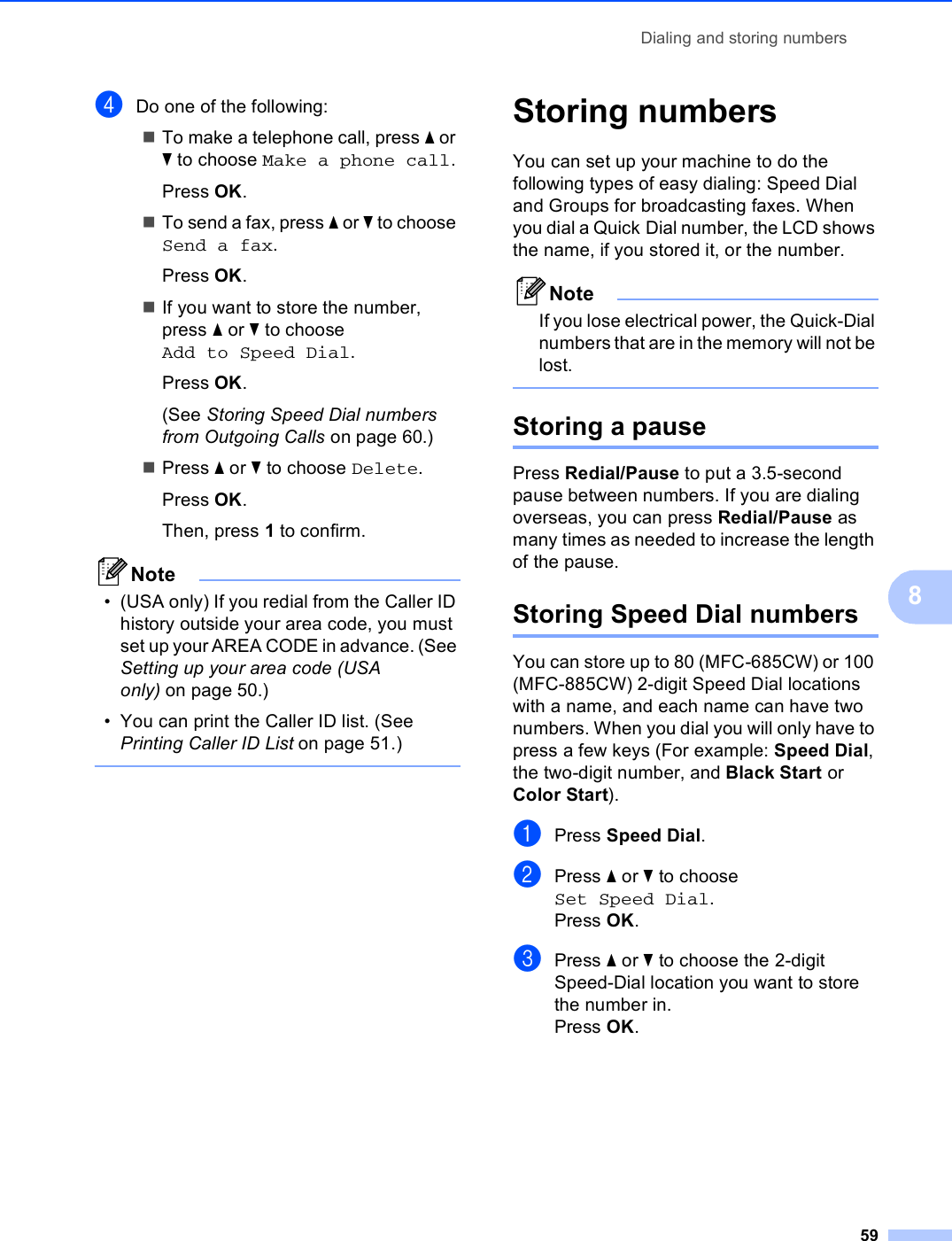 Dialing and storing numbers598dDo one of the following:To make a telephone call, press a or b to choose Make a phone call.Press OK.To send a fax, press a or b to choose Send a fax.Press OK.If you want to store the number, press a or b to choose Add to Speed Dial.Press OK.(See Storing Speed Dial numbers from Outgoing Calls on page 60.)Press a or b to choose Delete.Press OK.Then, press 1 to confirm.Note• (USA only) If you redial from the Caller ID history outside your area code, you must set up your AREA CODE in advance. (See Setting up your area code (USA only) on page 50.)• You can print the Caller ID list. (See Printing Caller ID List on page 51.)  Storing numbers 8You can set up your machine to do the following types of easy dialing: Speed Dial and Groups for broadcasting faxes. When you dial a Quick Dial number, the LCD shows the name, if you stored it, or the number.NoteIf you lose electrical power, the Quick-Dial numbers that are in the memory will not be lost. Storing a pause 8Press Redial/Pause to put a 3.5-second pause between numbers. If you are dialing overseas, you can press Redial/Pause as many times as needed to increase the length of the pause.Storing Speed Dial numbers 8You can store up to 80 (MFC-685CW) or 100 (MFC-885CW) 2-digit Speed Dial locations with a name, and each name can have two numbers. When you dial you will only have to press a few keys (For example: Speed Dial, the two-digit number, and Black Start or Color Start).aPress Speed Dial.bPress a or b to choose Set Speed Dial.Press OK.cPress a or b to choose the 2-digit Speed-Dial location you want to store the number in.Press OK.