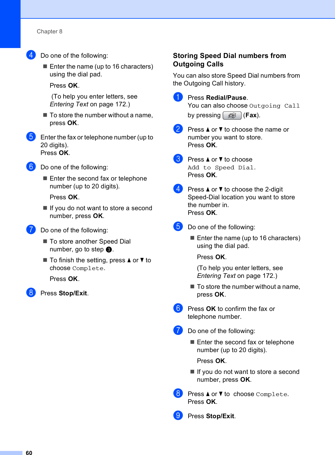 Chapter 860dDo one of the following:Enter the name (up to 16 characters) using the dial pad.Press OK. (To help you enter letters, see Entering Text on page 172.)To store the number without a name, press OK.eEnter the fax or telephone number (up to 20 digits).Press OK.fDo one of the following:Enter the second fax or telephone number (up to 20 digits).Press OK.If you do not want to store a second number, press OK.gDo one of the following:To store another Speed Dial number, go to step c.To finish the setting, press a or b to  choose Complete.Press OK.hPress Stop/Exit.Storing Speed Dial numbers from Outgoing Calls 8You can also store Speed Dial numbers from the Outgoing Call history. aPress Redial/Pause.You can also choose Outgoing Call by pressing  (Fax).bPress a or b to choose the name or number you want to store.Press OK.cPress a or b to choose Add to Speed Dial.Press OK.dPress a or b to choose the 2-digit Speed-Dial location you want to store the number in.Press OK.eDo one of the following:Enter the name (up to 16 characters) using the dial pad.Press OK.(To help you enter letters, see Entering Text on page 172.)To store the number without a name, press OK.fPress OK to confirm the fax or telephone number.gDo one of the following:Enter the second fax or telephone number (up to 20 digits).Press OK.If you do not want to store a second number, press OK.hPress a or b to  choose Complete.Press OK.iPress Stop/Exit.