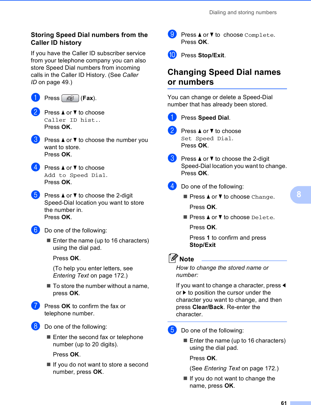 Dialing and storing numbers618Storing Speed Dial numbers from the Caller ID history 8If you have the Caller ID subscriber service from your telephone company you can also store Speed Dial numbers from incoming calls in the Caller ID History. (See Caller ID on page 49.) aPress (Fax).bPress a or b to choose Caller ID hist..Press OK.cPress a or b to choose the number you want to store.Press OK.dPress a or b to choose Add to Speed Dial.Press OK.ePress a or b to choose the 2-digit Speed-Dial location you want to store the number in.Press OK.fDo one of the following:Enter the name (up to 16 characters) using the dial pad.Press OK.(To help you enter letters, see Entering Text on page 172.)To store the number without a name, press OK.gPress OK to confirm the fax or telephone number.hDo one of the following:Enter the second fax or telephone number (up to 20 digits).Press OK.If you do not want to store a second number, press OK.iPress a or b to  choose Complete.Press OK.jPress Stop/Exit.Changing Speed Dial names or numbers 8You can change or delete a Speed-Dial number that has already been stored. aPress Speed Dial.bPress a or b to choose Set Speed Dial.Press OK.cPress a or b to choose the 2-digit Speed-Dial location you want to change.Press OK.dDo one of the following:Press a or b to choose Change.Press OK.Press a or b to choose Delete.Press OK.Press 1 to confirm and press Stop/ExitNoteHow to change the stored name or number:If you want to change a character, press d or c to position the cursor under the character you want to change, and then press Clear/Back. Re-enter the character. eDo one of the following:Enter the name (up to 16 characters) using the dial pad.Press OK.(See Entering Text on page 172.)If you do not want to change the name, press OK.
