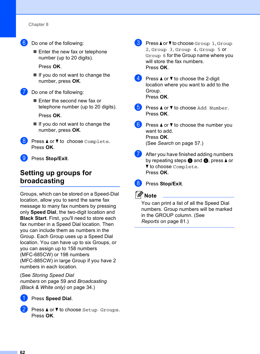 Chapter 862fDo one of the following:Enter the new fax or telephone number (up to 20 digits).Press OK.If you do not want to change the number, press OK.gDo one of the following:Enter the second new fax or telephone number (up to 20 digits).Press OK.If you do not want to change the number, press OK.hPress a or b to  choose Complete.Press OK.iPress Stop/Exit.Setting up groups for broadcasting 8Groups, which can be stored on a Speed-Dial location, allow you to send the same fax message to many fax numbers by pressing only Speed Dial, the two-digit location and Black Start. First, you&apos;ll need to store each fax number in a Speed Dial location. Then you can include them as numbers in the Group. Each Group uses up a Speed Dial location. You can have up to six Groups, or you can assign up to 158 numbers (MFC-685CW) or 198 numbers (MFC-885CW) in large Group if you have 2 numbers in each location.(See Storing Speed Dial numbers on page 59 and Broadcasting (Black &amp; White only) on page 34.)aPress Speed Dial.bPress a or b to choose Setup Groups.Press OK.cPress a or b to choose Group 1, Group 2, Group 3, Group 4, Group 5 or Group 6 for the Group name where you will store the fax numbers.Press OK.dPress a or b to choose the 2-digit location where you want to add to the Group.Press OK.ePress a or b to choose Add Number.Press OK.fPress a or b to choose the number you want to add.Press OK.(See Search on page 57.)gAfter you have finished adding numbers by repeating steps e and f, press a or b to choose Complete.Press OK.hPress Stop/Exit.NoteYou can print a list of all the Speed Dial numbers. Group numbers will be marked in the GROUP column. (See Reports on page 81.) 