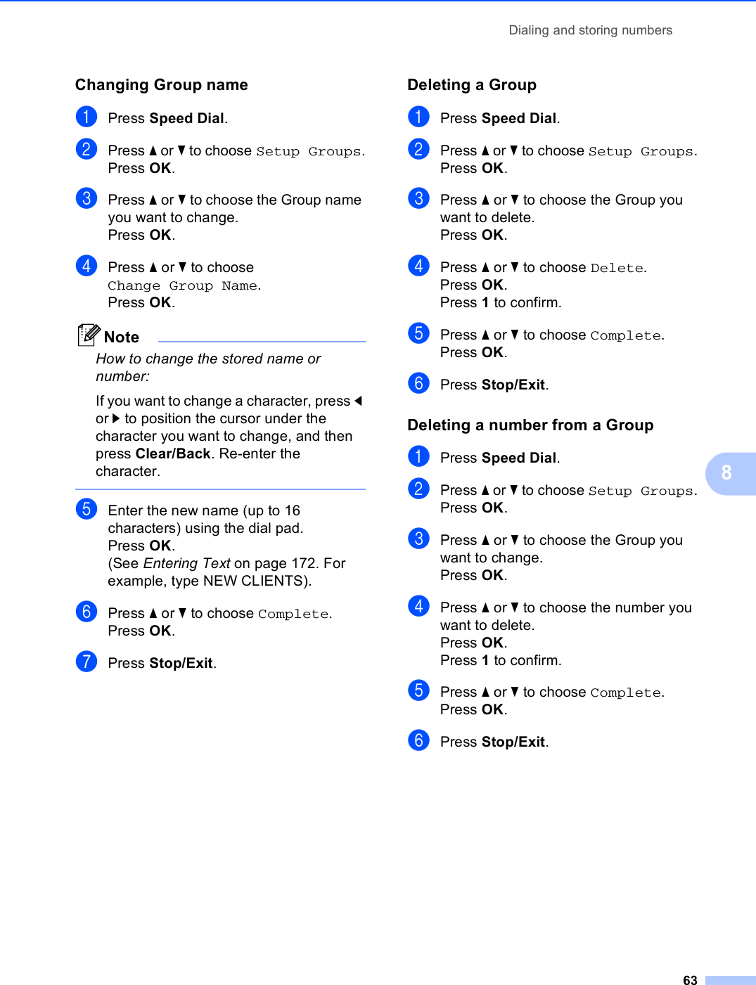 Dialing and storing numbers638Changing Group name 8aPress Speed Dial.bPress a or b to choose Setup Groups.Press OK.cPress a or b to choose the Group name you want to change.Press OK.dPress a or b to choose Change Group Name.Press OK.NoteHow to change the stored name or number:If you want to change a character, press d or c to position the cursor under the character you want to change, and then press Clear/Back. Re-enter the character. eEnter the new name (up to 16 characters) using the dial pad.Press OK.(See Entering Text on page 172. For example, type NEW CLIENTS).fPress a or b to choose Complete.Press OK.gPress Stop/Exit.Deleting a Group 8aPress Speed Dial.bPress a or b to choose Setup Groups.Press OK.cPress a or b to choose the Group you want to delete.Press OK.dPress a or b to choose Delete.Press OK.Press 1 to confirm.ePress a or b to choose Complete.Press OK.fPress Stop/Exit.Deleting a number from a Group 8aPress Speed Dial.bPress a or b to choose Setup Groups.Press OK.cPress a or b to choose the Group you want to change.Press OK.dPress a or b to choose the number you want to delete.Press OK.Press 1 to confirm.ePress a or b to choose Complete.Press OK.fPress Stop/Exit.