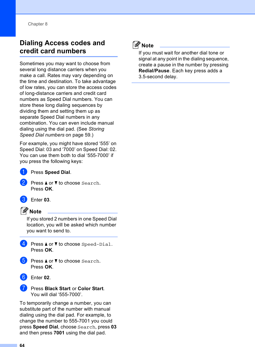 Chapter 864Dialing Access codes and credit card numbers 8Sometimes you may want to choose from several long distance carriers when you make a call. Rates may vary depending on the time and destination. To take advantage of low rates, you can store the access codes of long-distance carriers and credit card numbers as Speed Dial numbers. You can store these long dialing sequences by dividing them and setting them up as separate Speed Dial numbers in any combination. You can even include manual dialing using the dial pad. (See Storing Speed Dial numbers on page 59.)For example, you might have stored ‘555’ on Speed Dial: 03 and ‘7000’ on Speed Dial: 02. You can use them both to dial ‘555-7000’ if you press the following keys:aPress Speed Dial.bPress a or b to choose Search.Press OK.cEnter 03.NoteIf you stored 2 numbers in one Speed Dial location, you will be asked which number you want to send to. dPress a or b to choose Speed-Dial.Press OK.ePress a or b to choose Search.Press OK.fEnter 02.gPress Black Start or Color Start.You will dial ‘555-7000’.To temporarily change a number, you can substitute part of the number with manual dialing using the dial pad. For example, to change the number to 555-7001 you could press Speed Dial, choose Search, press 03 and then press 7001 using the dial pad.NoteIf you must wait for another dial tone or signal at any point in the dialing sequence, create a pause in the number by pressing Redial/Pause. Each key press adds a 3.5-second delay. 