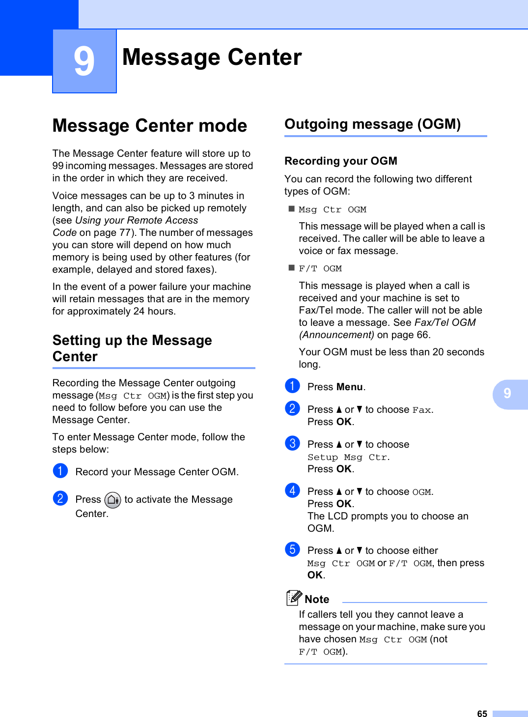 6599Message Center mode 9The Message Center feature will store up to 99 incoming messages. Messages are stored in the order in which they are received.Voice messages can be up to 3 minutes in length, and can also be picked up remotely (see Using your Remote Access Code on page 77). The number of messages you can store will depend on how much memory is being used by other features (for example, delayed and stored faxes).In the event of a power failure your machine will retain messages that are in the memory for approximately 24 hours.Setting up the Message Center 9Recording the Message Center outgoing message (Msg Ctr OGM) is the first step you need to follow before you can use the Message Center. To enter Message Center mode, follow the steps below:aRecord your Message Center OGM.bPress   to activate the Message Center. Outgoing message (OGM) 9Recording your OGM 9You can record the following two different types of OGM:Msg Ctr OGMThis message will be played when a call is received. The caller will be able to leave a voice or fax message.F/T OGMThis message is played when a call is received and your machine is set to Fax/Tel mode. The caller will not be able to leave a message. See Fax/Tel OGM (Announcement) on page 66.Your OGM must be less than 20 seconds long.aPress Menu.bPress a or b to choose Fax.Press OK.cPress a or b to choose Setup Msg Ctr.Press OK.dPress a or b to choose OGM.Press OK.The LCD prompts you to choose an OGM.ePress a or b to choose either Msg Ctr OGM or F/T OGM, then press OK.NoteIf callers tell you they cannot leave a message on your machine, make sure you have chosen Msg Ctr OGM (not F/T OGM). Message Center 9