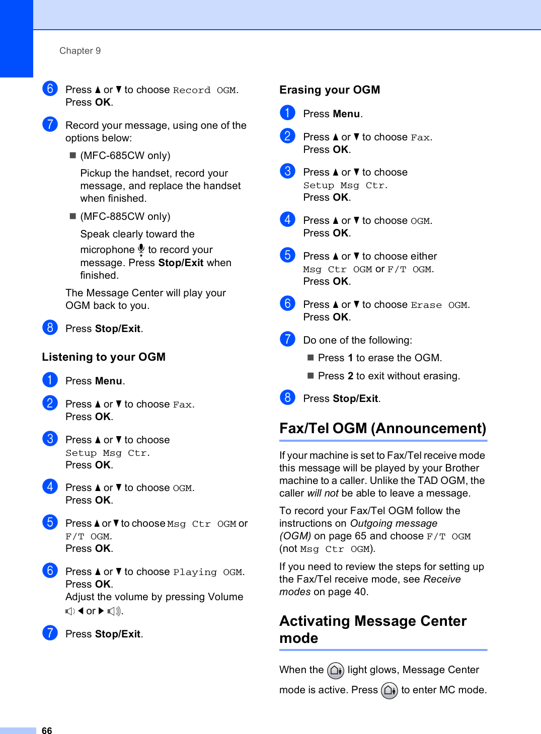 Chapter 966fPress a or b to choose Record OGM.Press OK.gRecord your message, using one of the options below:(MFC-685CW only)Pickup the handset, record your message, and replace the handset when finished.(MFC-885CW only)Speak clearly toward the microphone  to record your message. Press Stop/Exit when finished.The Message Center will play your OGM back to you.hPress Stop/Exit.Listening to your OGM 9aPress Menu.bPress a or b to choose Fax.Press OK.cPress a or b to choose Setup Msg Ctr.Press OK.dPress a or b to choose OGM.Press OK.ePress a or b to choose Msg Ctr OGM or F/T OGM.Press OK.fPress a or b to choose Playing OGM.Press OK.Adjust the volume by pressing Volume d or c.gPress Stop/Exit.Erasing your OGM 9aPress Menu.bPress a or b to choose Fax.Press OK.cPress a or b to choose Setup Msg Ctr.Press OK.dPress a or b to choose OGM.Press OK.ePress a or b to choose either Msg Ctr OGM or F/T OGM.Press OK.fPress a or b to choose Erase OGM. Press OK.gDo one of the following:Press 1 to erase the OGM. Press 2 to exit without erasing.hPress Stop/Exit.Fax/Tel OGM (Announcement)9If your machine is set to Fax/Tel receive mode this message will be played by your Brother machine to a caller. Unlike the TAD OGM, the caller will not be able to leave a message.To record your Fax/Tel OGM follow the instructions on Outgoing message (OGM) on page 65 and choose F/T OGM (not Msg Ctr OGM).If you need to review the steps for setting up the Fax/Tel receive mode, see Receive modes on page 40.Activating Message Center mode 9When the   light glows, Message Center mode is active. Press   to enter MC mode.