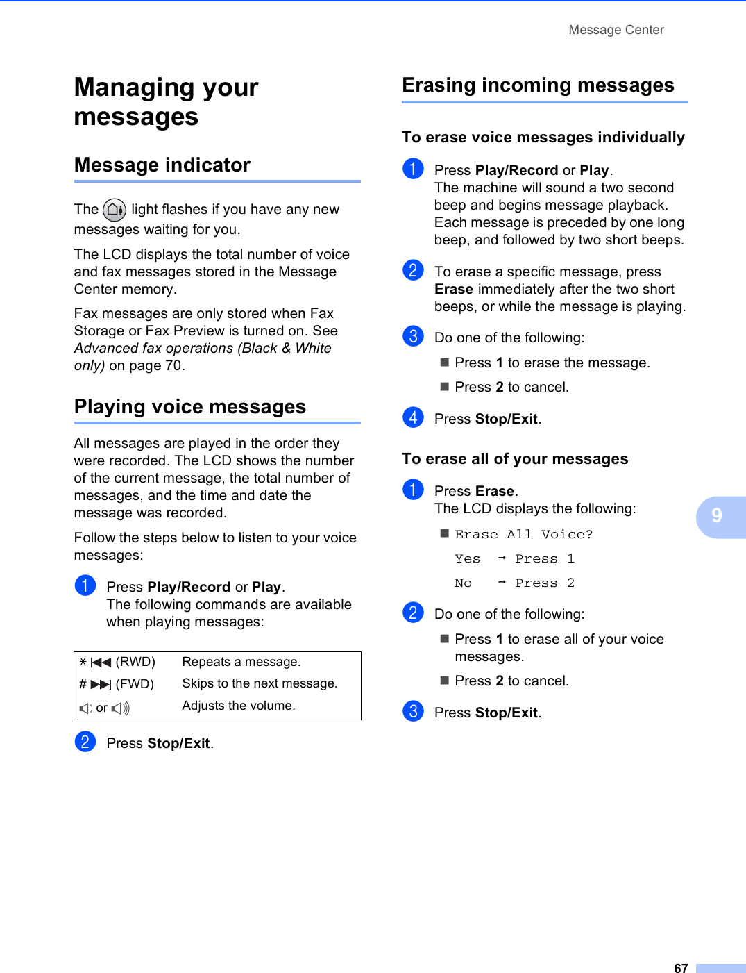 Message Center679Managing your messages 9Message indicator 9The   light flashes if you have any new messages waiting for you.The LCD displays the total number of voice and fax messages stored in the Message Center memory.Fax messages are only stored when Fax Storage or Fax Preview is turned on. See Advanced fax operations (Black &amp; White only) on page 70.Playing voice messages 9All messages are played in the order they were recorded. The LCD shows the number of the current message, the total number of messages, and the time and date the message was recorded.Follow the steps below to listen to your voice messages:aPress Play/Record or Play. The following commands are available when playing messages:bPress Stop/Exit.Erasing incoming messages 9To erase voice messages individually9aPress Play/Record or Play.The machine will sound a two second beep and begins message playback. Each message is preceded by one long beep, and followed by two short beeps.bTo erase a specific message, press Erase immediately after the two short beeps, or while the message is playing.cDo one of the following:Press 1 to erase the message.Press 2 to cancel.dPress Stop/Exit.To erase all of your messages 9aPress Erase. The LCD displays the following:Erase All Voice?Yes iPress 1No iPress 2bDo one of the following:Press 1 to erase all of your voice messages.Press 2 to cancel.cPress Stop/Exit.l   (RWD) Repeats a message.#  (FWD) Skips to the next message. or  Adjusts the volume.