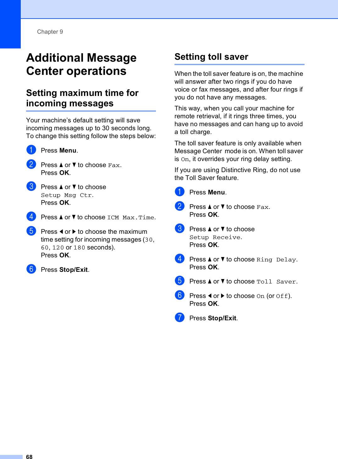 Chapter 968Additional Message Center operations 9Setting maximum time for incoming messages 9Your machine’s default setting will save incoming messages up to 30 seconds long. To change this setting follow the steps below:aPress Menu.bPress a or b to choose Fax.Press OK.cPress a or b to choose Setup Msg Ctr.Press OK.dPress a or b to choose ICM Max.Time.ePress d or c to choose the maximum time setting for incoming messages (30, 60, 120 or 180 seconds).Press OK.fPress Stop/Exit.Setting toll saver 9When the toll saver feature is on, the machine will answer after two rings if you do have voice or fax messages, and after four rings if you do not have any messages. This way, when you call your machine for remote retrieval, if it rings three times, you have no messages and can hang up to avoid a toll charge.The toll saver feature is only available when Message Center  mode is on. When toll saver is On, it overrides your ring delay setting.If you are using Distinctive Ring, do not use the Toll Saver feature.aPress Menu.bPress a or b to choose Fax.Press OK.cPress a or b to choose Setup Receive.Press OK.dPress a or b to choose Ring Delay.Press OK.ePress a or b to choose Toll Saver.fPress d or c to choose On (or Off). Press OK.gPress Stop/Exit.