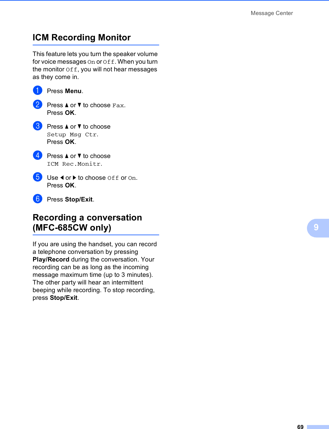 Message Center699ICM Recording Monitor 9This feature lets you turn the speaker volume for voice messages On or Off. When you turn the monitor Off, you will not hear messages as they come in.aPress Menu.bPress a or b to choose Fax.Press OK.cPress a or b to choose Setup Msg Ctr.Press OK.dPress a or b to choose ICM Rec.Monitr.eUse d or c to choose Off or On.Press OK.fPress Stop/Exit.Recording a conversation (MFC-685CW only) 9If you are using the handset, you can record a telephone conversation by pressing Play/Record during the conversation. Your recording can be as long as the incoming message maximum time (up to 3 minutes). The other party will hear an intermittent beeping while recording. To stop recording, press Stop/Exit.