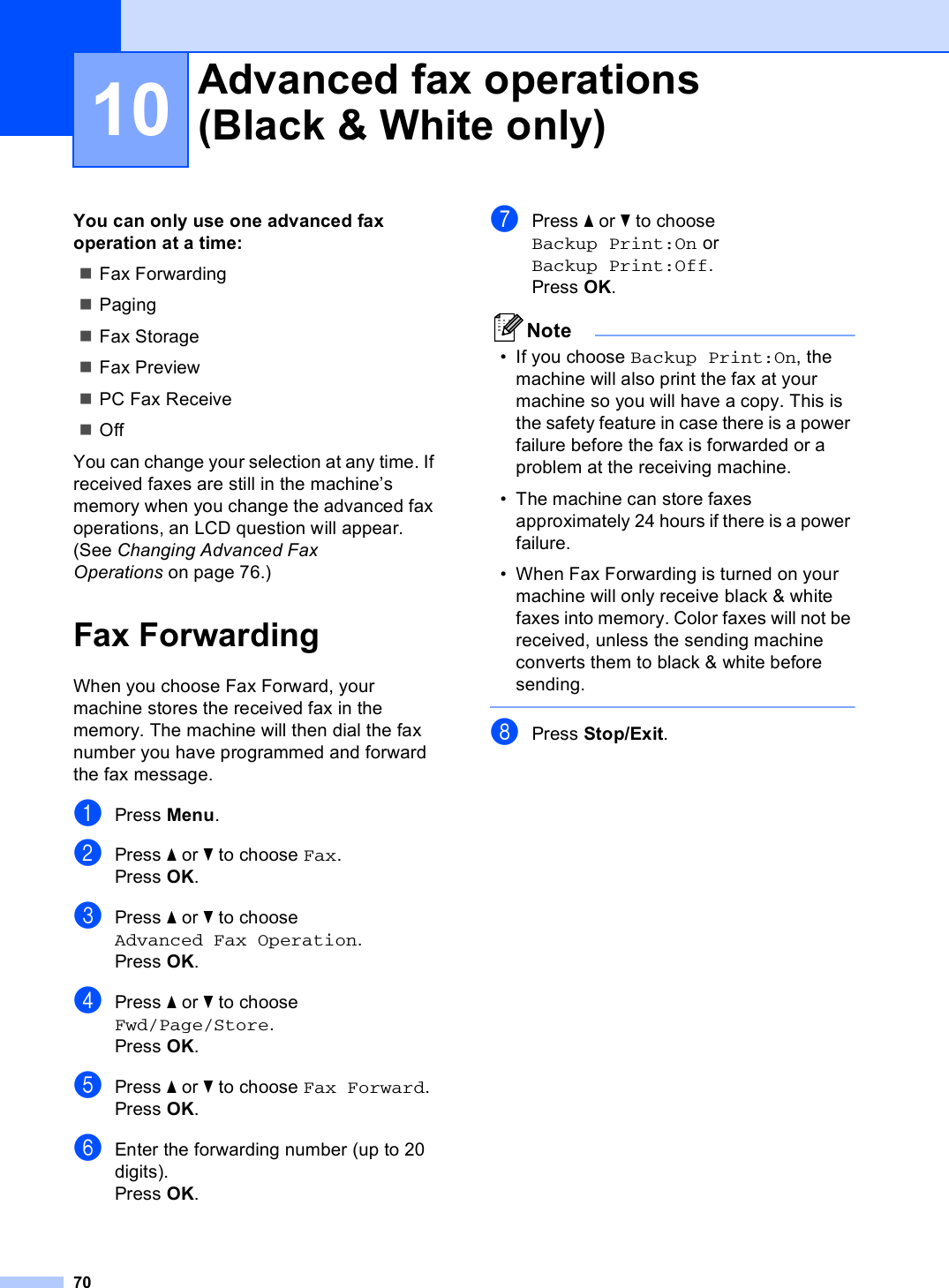 7010You can only use one advanced fax operation at a time:Fax ForwardingPagingFax StorageFax PreviewPC Fax ReceiveOffYou can change your selection at any time. If received faxes are still in the machine’s memory when you change the advanced fax operations, an LCD question will appear. (See Changing Advanced Fax Operations on page 76.)Fax Forwarding 10When you choose Fax Forward, your machine stores the received fax in the memory. The machine will then dial the fax number you have programmed and forward the fax message.aPress Menu.bPress a or b to choose Fax.Press OK.cPress a or b to choose Advanced Fax Operation.Press OK.dPress a or b to choose Fwd/Page/Store.Press OK.ePress a or b to choose Fax Forward.Press OK.fEnter the forwarding number (up to 20 digits).Press OK.gPress a or b to choose Backup Print:On or Backup Print:Off.Press OK.Note• If you choose Backup Print:On, the machine will also print the fax at your machine so you will have a copy. This is the safety feature in case there is a power failure before the fax is forwarded or a problem at the receiving machine.• The machine can store faxes approximately 24 hours if there is a power failure.• When Fax Forwarding is turned on your machine will only receive black &amp; white faxes into memory. Color faxes will not be received, unless the sending machine converts them to black &amp; white before sending.  hPress Stop/Exit.Advanced fax operations(Black &amp; White only) 10