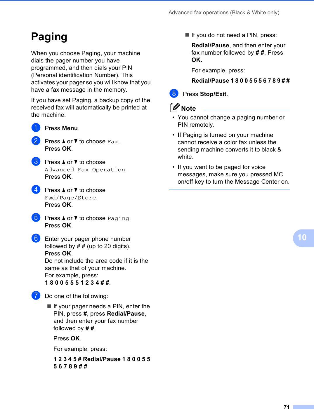 Advanced fax operations (Black &amp; White only)7110Paging 10When you choose Paging, your machine dials the pager number you have programmed, and then dials your PIN (Personal identification Number). This activates your pager so you will know that you have a fax message in the memory.If you have set Paging, a backup copy of the received fax will automatically be printed at the machine.aPress Menu.bPress a or b to choose Fax.Press OK.cPress a or b to choose Advanced Fax Operation.Press OK.dPress a or b to choose Fwd/Page/Store.Press OK.ePress a or b to choose Paging.Press OK.fEnter your pager phone number followed by # # (up to 20 digits).Press OK.Do not include the area code if it is the same as that of your machine. For example, press:1 8 0 0 5 5 5 1 2 3 4 # #.gDo one of the following:If your pager needs a PIN, enter the PIN, press #, press Redial/Pause, and then enter your fax number followed by # #.Press OK.For example, press:1 2 3 4 5 # Redial/Pause 1 8 0 0 5 5 5 6 7 8 9 # #If you do not need a PIN, press:Redial/Pause, and then enter your fax number followed by # #. Press OK.For example, press:Redial/Pause 1 8 0 0 5 5 5 6 7 8 9 # #hPress Stop/Exit.Note• You cannot change a paging number or PIN remotely. • If Paging is turned on your machine cannot receive a color fax unless the sending machine converts it to black &amp; white.• If you want to be paged for voice messages, make sure you pressed MC on/off key to turn the Message Center on. 