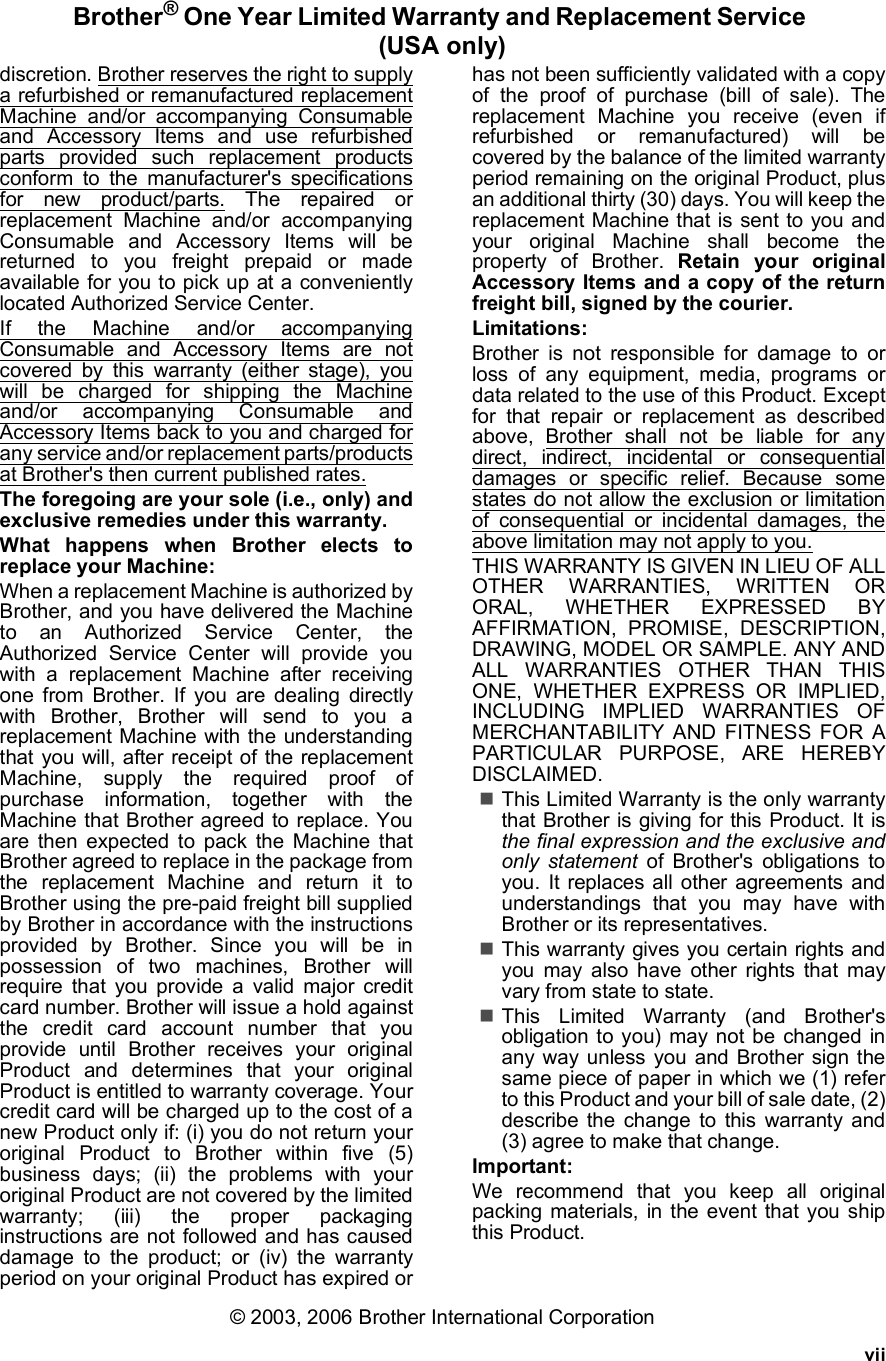 viiBrother® One Year Limited Warranty and Replacement Service (USA only)discretion. Brother reserves the right to supplya refurbished or remanufactured replacementMachine and/or accompanying Consumableand Accessory Items and use refurbishedparts provided such replacement productsconform to the manufacturer&apos;s specificationsfor new product/parts. The repaired orreplacement Machine and/or accompanyingConsumable and Accessory Items will bereturned to you freight prepaid or madeavailable for you to pick up at a convenientlylocated Authorized Service Center.If the Machine and/or accompanyingConsumable and Accessory Items are notcovered by this warranty (either stage), youwill be charged for shipping the Machineand/or accompanying Consumable andAccessory Items back to you and charged forany service and/or replacement parts/productsat Brother&apos;s then current published rates.The foregoing are your sole (i.e., only) andexclusive remedies under this warranty.What happens when Brother elects toreplace your Machine:When a replacement Machine is authorized byBrother, and you have delivered the Machineto an Authorized Service Center, theAuthorized Service Center will provide youwith a replacement Machine after receivingone from Brother. If you are dealing directlywith Brother, Brother will send to you areplacement Machine with the understandingthat you will, after receipt of the replacementMachine, supply the required proof ofpurchase information, together with theMachine that Brother agreed to replace. Youare then expected to pack the Machine thatBrother agreed to replace in the package fromthe replacement Machine and return it toBrother using the pre-paid freight bill suppliedby Brother in accordance with the instructionsprovided by Brother. Since you will be inpossession of two machines, Brother willrequire that you provide a valid major creditcard number. Brother will issue a hold againstthe credit card account number that youprovide until Brother receives your originalProduct and determines that your originalProduct is entitled to warranty coverage. Yourcredit card will be charged up to the cost of anew Product only if: (i) you do not return youroriginal Product to Brother within five (5)business days; (ii) the problems with youroriginal Product are not covered by the limitedwarranty; (iii) the proper packaginginstructions are not followed and has causeddamage to the product; or (iv) the warrantyperiod on your original Product has expired orhas not been sufficiently validated with a copyof the proof of purchase (bill of sale). Thereplacement Machine you receive (even ifrefurbished or remanufactured) will becovered by the balance of the limited warrantyperiod remaining on the original Product, plusan additional thirty (30) days. You will keep thereplacement Machine that is sent to you andyour original Machine shall become theproperty of Brother. Retain your originalAccessory Items and a copy of the returnfreight bill, signed by the courier.Limitations:Brother is not responsible for damage to orloss of any equipment, media, programs ordata related to the use of this Product. Exceptfor that repair or replacement as describedabove, Brother shall not be liable for anydirect, indirect, incidental or consequentialdamages or specific relief. Because somestates do not allow the exclusion or limitationof consequential or incidental damages, theabove limitation may not apply to you.THIS WARRANTY IS GIVEN IN LIEU OF ALLOTHER WARRANTIES, WRITTEN ORORAL, WHETHER EXPRESSED BYAFFIRMATION, PROMISE, DESCRIPTION,DRAWING, MODEL OR SAMPLE. ANY ANDALL WARRANTIES OTHER THAN THISONE, WHETHER EXPRESS OR IMPLIED,INCLUDING IMPLIED WARRANTIES OFMERCHANTABILITY AND FITNESS FOR APARTICULAR PURPOSE, ARE HEREBYDISCLAIMED.This Limited Warranty is the only warrantythat Brother is giving for this Product. It isthe final expression and the exclusive andonly statement of Brother&apos;s obligations toyou. It replaces all other agreements andunderstandings that you may have withBrother or its representatives.This warranty gives you certain rights andyou may also have other rights that mayvary from state to state.This Limited Warranty (and Brother&apos;sobligation to you) may not be changed inany way unless you and Brother sign thesame piece of paper in which we (1) referto this Product and your bill of sale date, (2)describe the change to this warranty and(3) agree to make that change.Important:We recommend that you keep all originalpacking materials, in the event that you shipthis Product.© 2003, 2006 Brother International Corporation
