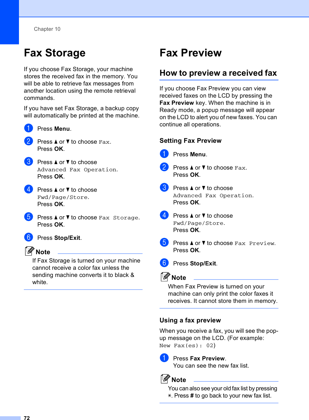 Chapter 1072Fax Storage 10If you choose Fax Storage, your machine stores the received fax in the memory. You will be able to retrieve fax messages from another location using the remote retrieval commands.If you have set Fax Storage, a backup copy will automatically be printed at the machine.aPress Menu.bPress a or b to choose Fax.Press OK.cPress a or b to choose Advanced Fax Operation.Press OK.dPress a or b to choose Fwd/Page/Store.Press OK.ePress a or b to choose Fax Storage.Press OK.fPress Stop/Exit.NoteIf Fax Storage is turned on your machine cannot receive a color fax unless the sending machine converts it to black &amp; white. Fax Preview 10How to preview a received fax10If you choose Fax Preview you can view received faxes on the LCD by pressing the Fax Preview key. When the machine is in Ready mode, a popup message will appear on the LCD to alert you of new faxes. You can continue all operations.Setting Fax Preview 10aPress Menu.bPress a or b to choose Fax.Press OK.cPress a or b to choose Advanced Fax Operation.Press OK.dPress a or b to choose Fwd/Page/Store.Press OK.ePress a or b to choose Fax Preview.Press OK.fPress Stop/Exit.NoteWhen Fax Preview is turned on your machine can only print the color faxes it receives. It cannot store them in memory. Using a fax preview  10When you receive a fax, you will see the pop-up message on the LCD. (For example: New Fax(es): 02)aPress Fax Preview.You can see the new fax list.NoteYou can also see your old fax list by pressing l. Press # to go back to your new fax list. 