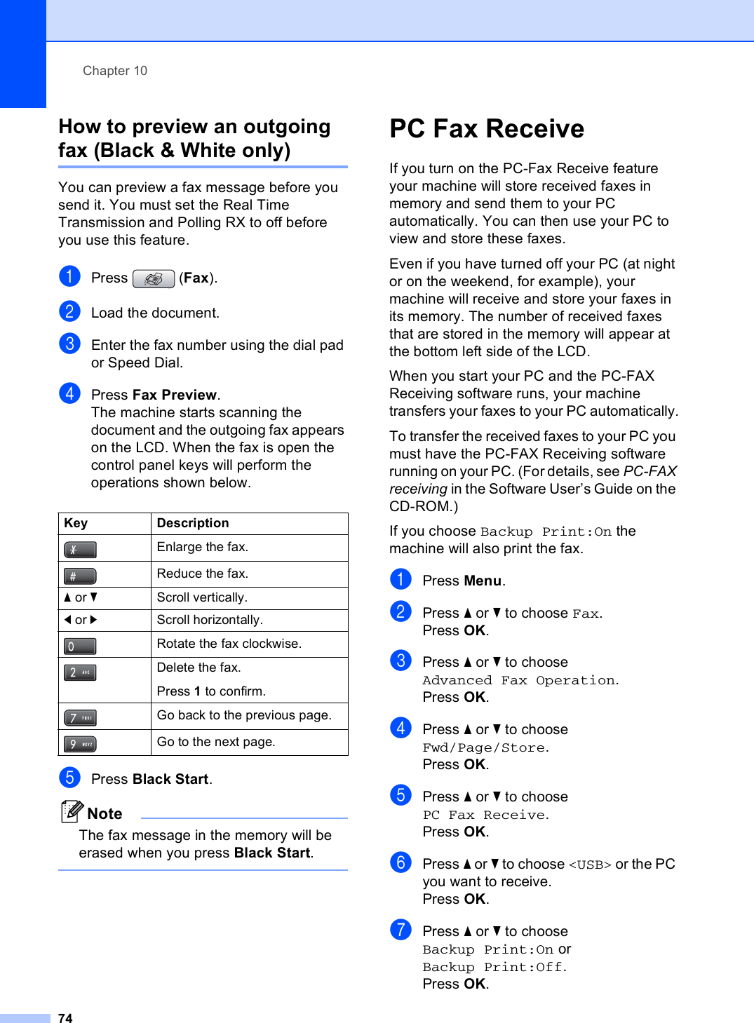 Chapter 1074How to preview an outgoing fax (Black &amp; White only) 10You can preview a fax message before you send it. You must set the Real Time Transmission and Polling RX to off before you use this feature.aPress (Fax).bLoad the document.cEnter the fax number using the dial pad or Speed Dial.dPress Fax Preview.The machine starts scanning the document and the outgoing fax appears on the LCD. When the fax is open the control panel keys will perform the operations shown below.ePress Black Start.NoteThe fax message in the memory will be erased when you press Black Start. PC Fax Receive 10If you turn on the PC-Fax Receive feature your machine will store received faxes in memory and send them to your PC automatically. You can then use your PC to view and store these faxes.Even if you have turned off your PC (at night or on the weekend, for example), your machine will receive and store your faxes in its memory. The number of received faxes that are stored in the memory will appear at the bottom left side of the LCD.When you start your PC and the PC-FAX Receiving software runs, your machine transfers your faxes to your PC automatically.To transfer the received faxes to your PC you must have the PC-FAX Receiving software running on your PC. (For details, see PC-FAX receiving in the Software User’s Guide on the CD-ROM.)If you choose Backup Print:On the machine will also print the fax.aPress Menu.bPress a or b to choose Fax.Press OK.cPress a or b to choose Advanced Fax Operation.Press OK.dPress a or b to choose Fwd/Page/Store.Press OK.ePress a or b to choose PC Fax Receive.Press OK.fPress a or b to choose &lt;USB&gt; or the PC you want to receive.Press OK.gPress a or b to choose Backup Print:On or Backup Print:Off.Press OK.Key DescriptionEnlarge the fax.Reduce the fax.a or bScroll vertically.d or cScroll horizontally.Rotate the fax clockwise.Delete the fax.Press 1 to confirm.Go back to the previous page.Go to the next page.