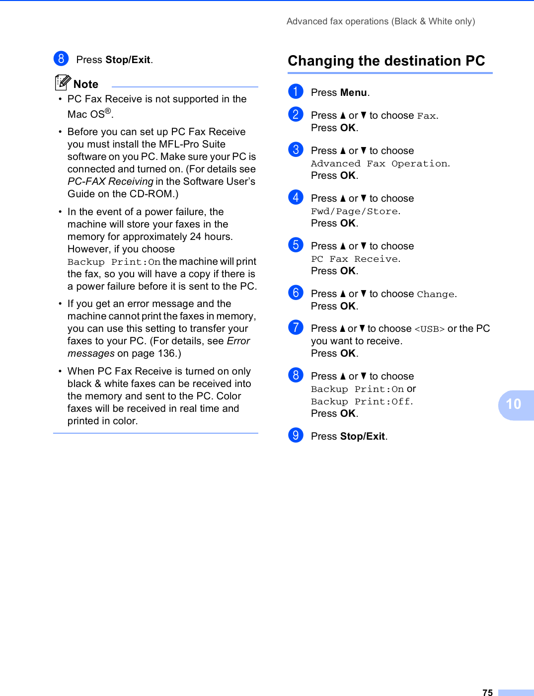 Advanced fax operations (Black &amp; White only)7510hPress Stop/Exit.Note• PC Fax Receive is not supported in the Mac OS®.• Before you can set up PC Fax Receive you must install the MFL-Pro Suite software on you PC. Make sure your PC is connected and turned on. (For details see PC-FAX Receiving in the Software User’s Guide on the CD-ROM.)• In the event of a power failure, the machine will store your faxes in the memory for approximately 24 hours. However, if you choose Backup Print:On the machine will print the fax, so you will have a copy if there is a power failure before it is sent to the PC.• If you get an error message and the machine cannot print the faxes in memory, you can use this setting to transfer your faxes to your PC. (For details, see Error messages on page 136.)• When PC Fax Receive is turned on only black &amp; white faxes can be received into the memory and sent to the PC. Color faxes will be received in real time and printed in color. Changing the destination PC 10aPress Menu.bPress a or b to choose Fax.Press OK.cPress a or b to choose Advanced Fax Operation.Press OK.dPress a or b to choose Fwd/Page/Store.Press OK.ePress a or b to choose PC Fax Receive.Press OK.fPress a or b to choose Change.Press OK.gPress a or b to choose &lt;USB&gt; or the PC you want to receive.Press OK.hPress a or b to choose Backup Print:On or Backup Print:Off.Press OK.iPress Stop/Exit.