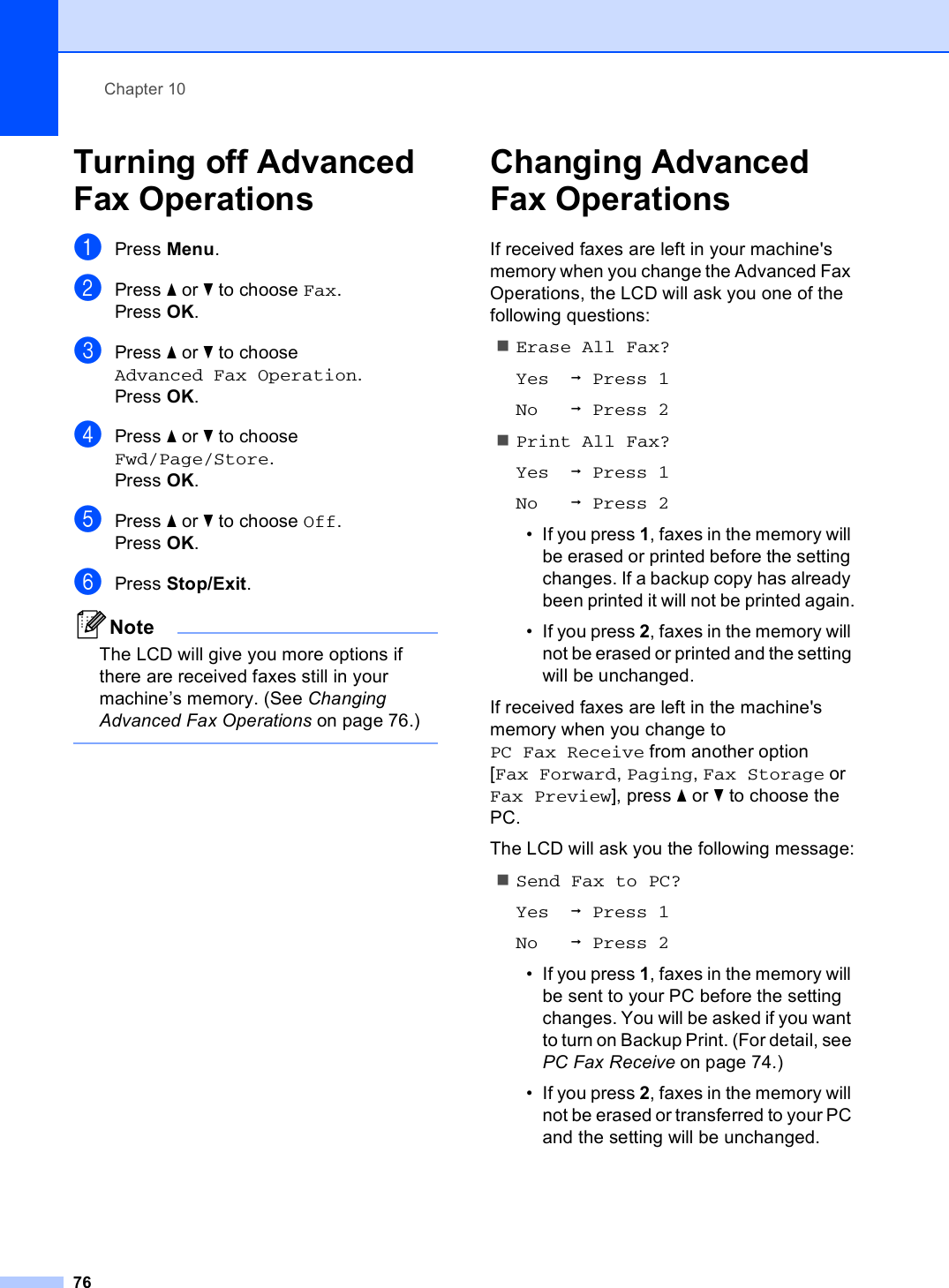 Chapter 1076Turning off Advanced Fax Operations 10aPress Menu.bPress a or b to choose Fax.Press OK.cPress a or b to choose Advanced Fax Operation.Press OK.dPress a or b to choose Fwd/Page/Store.Press OK.ePress a or b to choose Off.Press OK.fPress Stop/Exit.NoteThe LCD will give you more options if there are received faxes still in your machine’s memory. (See Changing Advanced Fax Operations on page 76.) Changing Advanced Fax Operations 10If received faxes are left in your machine&apos;s memory when you change the Advanced Fax Operations, the LCD will ask you one of the following questions:Erase All Fax?Yes iPress 1No iPress 2Print All Fax?Yes iPress 1No iPress 2• If you press 1, faxes in the memory will be erased or printed before the setting changes. If a backup copy has already been printed it will not be printed again.• If you press 2, faxes in the memory will not be erased or printed and the setting will be unchanged.If received faxes are left in the machine&apos;s memory when you change to PC Fax Receive from another option [Fax Forward, Paging, Fax Storage or Fax Preview], press a or b to choose the PC.The LCD will ask you the following message:Send Fax to PC?Yes iPress 1No iPress 2• If you press 1, faxes in the memory will be sent to your PC before the setting changes. You will be asked if you want to turn on Backup Print. (For detail, see PC Fax Receive on page 74.)• If you press 2, faxes in the memory will not be erased or transferred to your PC and the setting will be unchanged.