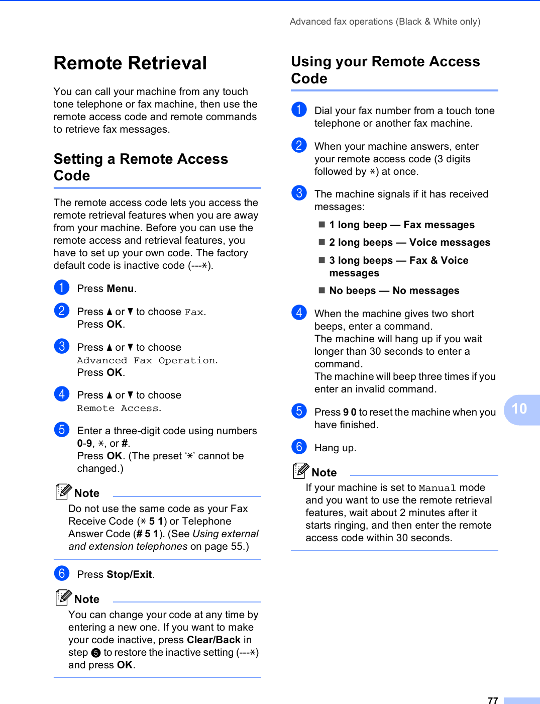 Advanced fax operations (Black &amp; White only)7710Remote Retrieval 10You can call your machine from any touch tone telephone or fax machine, then use the remote access code and remote commands to retrieve fax messages.Setting a Remote Access Code 10The remote access code lets you access the remote retrieval features when you are away from your machine. Before you can use the remote access and retrieval features, you have to set up your own code. The factory default code is inactive code (---l).aPress Menu.bPress a or b to choose Fax.Press OK.cPress a or b to choose Advanced Fax Operation.Press OK.dPress a or b to choose Remote Access.eEnter a three-digit code using numbers 0-9, l, or #.Press OK. (The preset ‘l’ cannot be changed.)NoteDo not use the same code as your Fax Receive Code (l 5 1) or Telephone Answer Code (# 5 1). (See Using external and extension telephones on page 55.) fPress Stop/Exit.NoteYou can change your code at any time by entering a new one. If you want to make your code inactive, press Clear/Back in step e to restore the inactive setting (---l) and press OK. Using your Remote Access Code 10aDial your fax number from a touch tone telephone or another fax machine.bWhen your machine answers, enter your remote access code (3 digits followed by l) at once.cThe machine signals if it has received messages:1 long beep — Fax messages2 long beeps — Voice messages3 long beeps — Fax &amp; Voice messagesNo beeps — No messagesdWhen the machine gives two short beeps, enter a command.The machine will hang up if you wait longer than 30 seconds to enter a command. The machine will beep three times if you enter an invalid command.ePress 9 0 to reset the machine when you have finished.fHang up.NoteIf your machine is set to Manual mode and you want to use the remote retrieval features, wait about 2 minutes after it starts ringing, and then enter the remote access code within 30 seconds. 