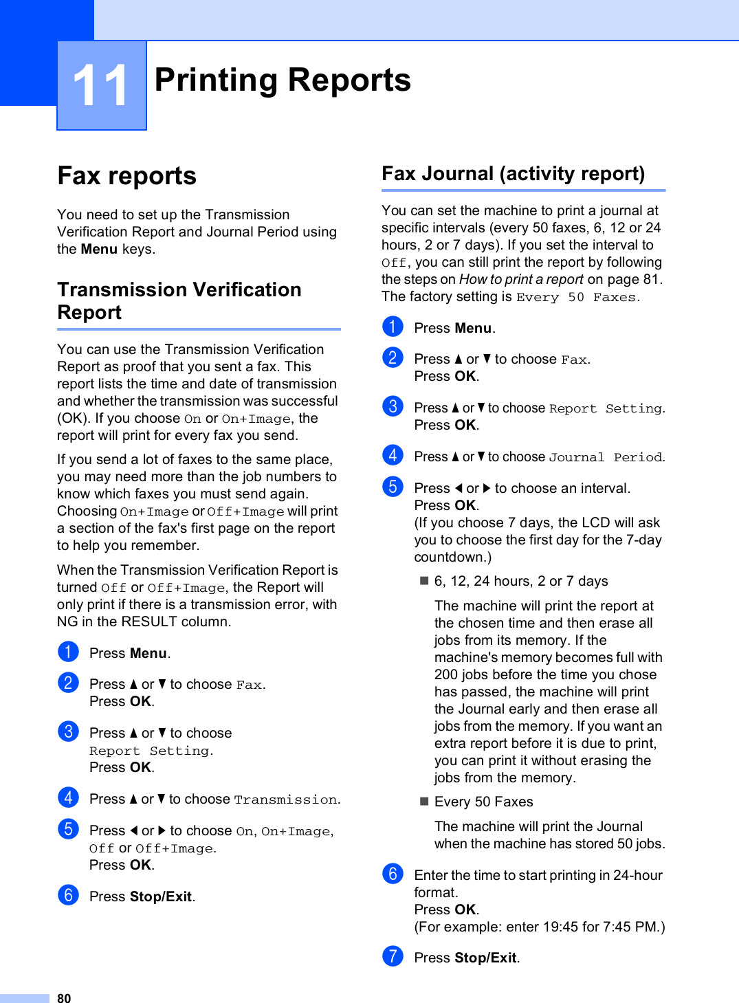 8011Fax reports 11You need to set up the Transmission Verification Report and Journal Period using the Menu keys.Transmission Verification Report 11You can use the Transmission Verification Report as proof that you sent a fax. This report lists the time and date of transmission and whether the transmission was successful (OK). If you choose On or On+Image, the report will print for every fax you send.If you send a lot of faxes to the same place, you may need more than the job numbers to know which faxes you must send again. Choosing On+Image or Off+Image will print a section of the fax&apos;s first page on the report to help you remember.When the Transmission Verification Report is turned Off or Off+Image, the Report will only print if there is a transmission error, with NG in the RESULT column.aPress Menu.bPress a or b to choose Fax.Press OK.cPress a or b to choose Report Setting.Press OK.dPress a or b to choose Transmission.ePress d or c to choose On, On+Image, Off or Off+Image.Press OK.fPress Stop/Exit.Fax Journal (activity report) 11You can set the machine to print a journal at specific intervals (every 50 faxes, 6, 12 or 24 hours, 2 or 7 days). If you set the interval to Off, you can still print the report by following the steps on How to print a report on page 81. The factory setting is Every 50 Faxes.aPress Menu.bPress a or b to choose Fax.Press OK.cPress a or b to choose Report Setting.Press OK.dPress a or b to choose Journal Period.ePress d or c to choose an interval.Press OK.(If you choose 7 days, the LCD will ask you to choose the first day for the 7-day countdown.)6, 12, 24 hours, 2 or 7 daysThe machine will print the report at the chosen time and then erase all jobs from its memory. If the machine&apos;s memory becomes full with 200 jobs before the time you chose has passed, the machine will print the Journal early and then erase all jobs from the memory. If you want an extra report before it is due to print, you can print it without erasing the jobs from the memory.Every 50 FaxesThe machine will print the Journal when the machine has stored 50 jobs.fEnter the time to start printing in 24-hour format.Press OK.(For example: enter 19:45 for 7:45 PM.)gPress Stop/Exit.Printing Reports 11