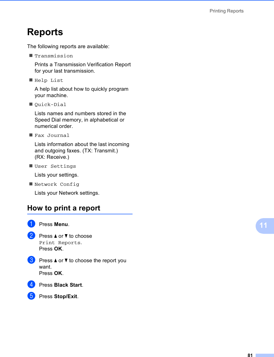 Printing Reports8111Reports 11The following reports are available: TransmissionPrints a Transmission Verification Report for your last transmission.Help ListA help list about how to quickly program your machine.Quick-DialLists names and numbers stored in the Speed Dial memory, in alphabetical or numerical order.Fax JournalLists information about the last incoming and outgoing faxes. (TX: Transmit.) (RX: Receive.)User SettingsLists your settings.Network ConfigLists your Network settings.How to print a report 11aPress Menu.bPress a or b to choose Print Reports.Press OK.cPress a or b to choose the report you want.Press OK.dPress Black Start.ePress Stop/Exit.