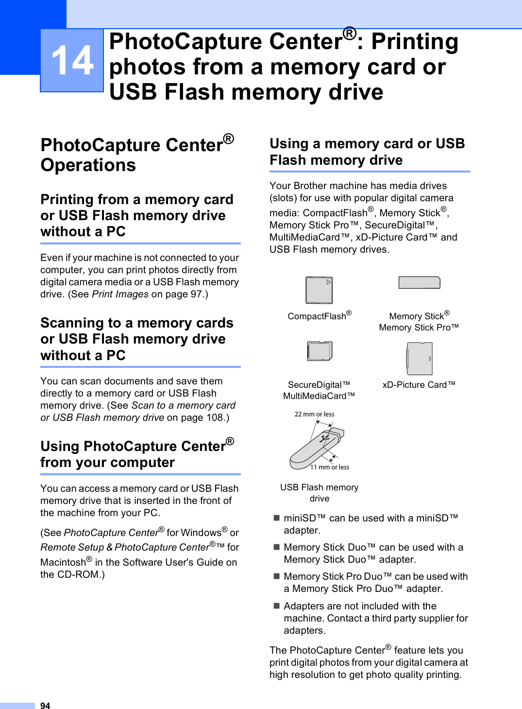 9414PhotoCapture Center® Operations 14Printing from a memory card or USB Flash memory drive without a PC 14Even if your machine is not connected to your computer, you can print photos directly from digital camera media or a USB Flash memory drive. (See Print Images on page 97.)Scanning to a memory cards or USB Flash memory drive without a PC 14You can scan documents and save them directly to a memory card or USB Flash memory drive. (See Scan to a memory card or USB Flash memory drive on page 108.) Using PhotoCapture Center® from your computer 14You can access a memory card or USB Flash memory drive that is inserted in the front of  the machine from your PC.(See PhotoCapture Center® for Windows® or Remote Setup &amp; PhotoCapture Center®™ for Macintosh® in the Software User&apos;s Guide on the CD-ROM.)Using a memory card or USB Flash memory drive 14Your Brother machine has media drives (slots) for use with popular digital camera media: CompactFlash®, Memory Stick®, Memory Stick Pro™, SecureDigital™, MultiMediaCard™, xD-Picture Card™ and USB Flash memory drives.miniSD™ can be used with a miniSD™ adapter.Memory Stick Duo™ can be used with a Memory Stick Duo™ adapter.Memory Stick Pro Duo™ can be used with a Memory Stick Pro Duo™ adapter.Adapters are not included with the machine. Contact a third party supplier for adapters.The PhotoCapture Center® feature lets you print digital photos from your digital camera at high resolution to get photo quality printing.PhotoCapture Center®: Printing photos from a memory card or USB Flash memory drive 14   CompactFlash®Memory Stick®Memory Stick Pro™   SecureDigital™MultiMediaCard™xD-Picture Card™ USB Flash memory drive22 mm or less11 mm or less