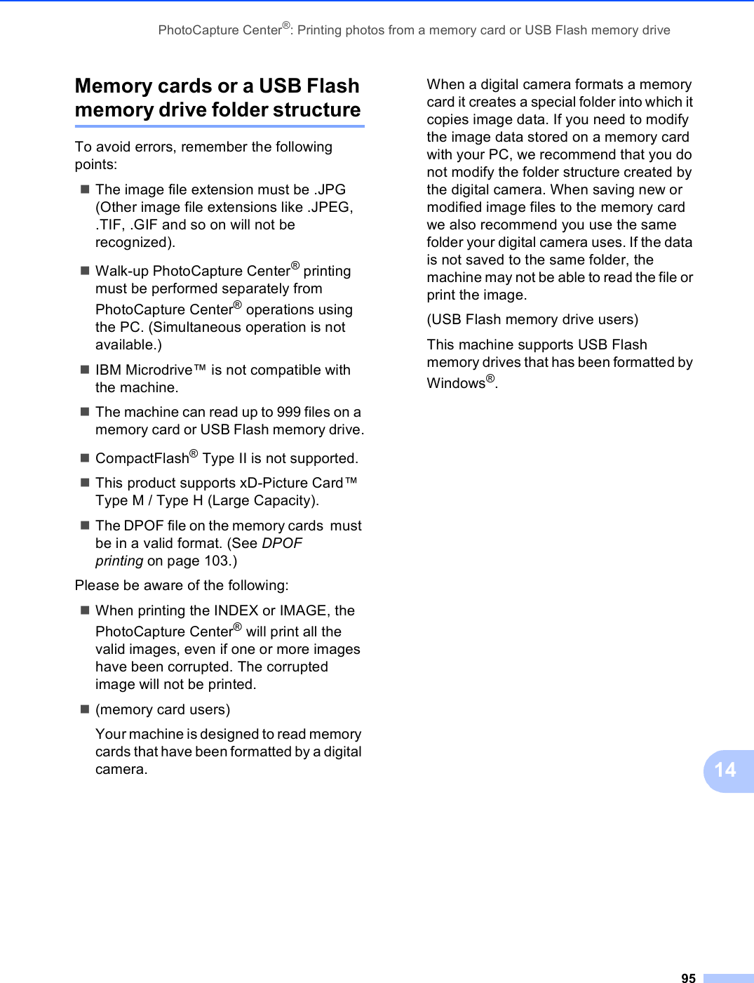 PhotoCapture Center®: Printing photos from a memory card or USB Flash memory drive9514Memory cards or a USB Flash memory drive folder structure14To avoid errors, remember the following points:The image file extension must be .JPG (Other image file extensions like .JPEG, .TIF, .GIF and so on will not be recognized).Walk-up PhotoCapture Center® printing must be performed separately from PhotoCapture Center® operations using the PC. (Simultaneous operation is not available.)IBM Microdrive™ is not compatible with the machine.The machine can read up to 999 files on a memory card or USB Flash memory drive.CompactFlash® Type II is not supported.This product supports xD-Picture Card™ Type M / Type H (Large Capacity).The DPOF file on the memory cards  must be in a valid format. (See DPOF printing on page 103.)Please be aware of the following:When printing the INDEX or IMAGE, the PhotoCapture Center® will print all the valid images, even if one or more images have been corrupted. The corrupted image will not be printed.(memory card users)Your machine is designed to read memory cards that have been formatted by a digital camera.When a digital camera formats a memory card it creates a special folder into which it copies image data. If you need to modify the image data stored on a memory card with your PC, we recommend that you do not modify the folder structure created by the digital camera. When saving new or modified image files to the memory card we also recommend you use the same folder your digital camera uses. If the data is not saved to the same folder, the machine may not be able to read the file or print the image.(USB Flash memory drive users)This machine supports USB Flash memory drives that has been formatted by Windows®.
