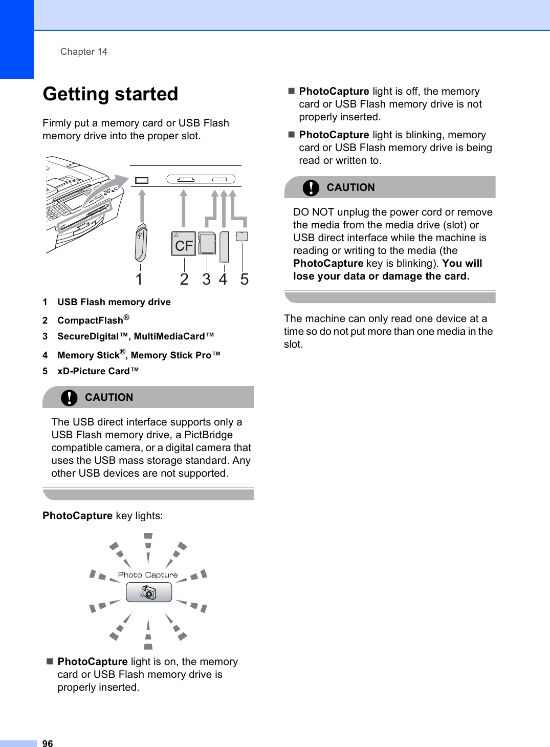 Chapter 1496Getting started 14Firmly put a memory card or USB Flash memory drive into the proper slot. 1 USB Flash memory drive2 CompactFlash®3 SecureDigital™, MultiMediaCard™4 Memory Stick®, Memory Stick Pro™5 xD-Picture Card™CAUTION The USB direct interface supports only a USB Flash memory drive, a PictBridge compatible camera, or a digital camera that uses the USB mass storage standard. Any other USB devices are not supported. PhotoCapture key lights: PhotoCapture light is on, the memory card or USB Flash memory drive is properly inserted.PhotoCapture light is off, the memory card or USB Flash memory drive is not properly inserted.PhotoCapture light is blinking, memory card or USB Flash memory drive is being read or written to.CAUTION DO NOT unplug the power cord or remove the media from the media drive (slot) or USB direct interface while the machine is reading or writing to the media (the PhotoCapture key is blinking). You will lose your data or damage the card. The machine can only read one device at a time so do not put more than one media in the slot.12 3 45