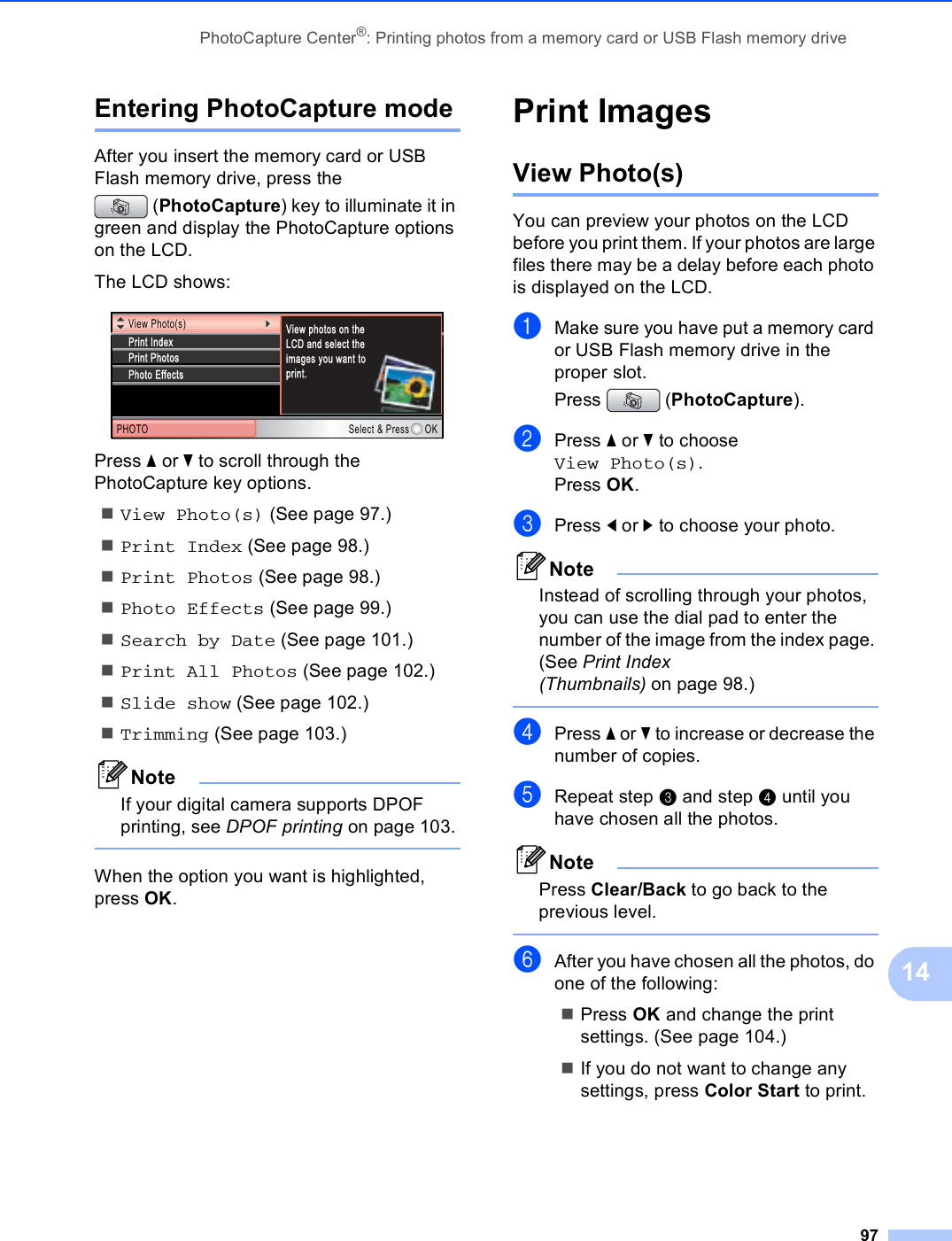 PhotoCapture Center®: Printing photos from a memory card or USB Flash memory drive9714Entering PhotoCapture mode 14After you insert the memory card or USB Flash memory drive, press the (PhotoCapture) key to illuminate it in green and display the PhotoCapture options on the LCD.The LCD shows: Press a or b to scroll through the PhotoCapture key options.View Photo(s) (See page 97.)Print Index (See page 98.)Print Photos (See page 98.)Photo Effects (See page 99.)Search by Date (See page 101.)Print All Photos (See page 102.)Slide show (See page 102.)Trimming (See page 103.)NoteIf your digital camera supports DPOF printing, see DPOF printing on page 103. When the option you want is highlighted, press OK.Print Images 14View Photo(s) 14You can preview your photos on the LCD before you print them. If your photos are large files there may be a delay before each photo is displayed on the LCD.aMake sure you have put a memory card or USB Flash memory drive in the proper slot.Press (PhotoCapture). bPress a or b to choose View Photo(s).Press OK.cPress d or c to choose your photo.NoteInstead of scrolling through your photos, you can use the dial pad to enter the number of the image from the index page. (See Print Index (Thumbnails) on page 98.) dPress a or b to increase or decrease the number of copies.eRepeat step c and step d until you have chosen all the photos.NotePress Clear/Back to go back to the previous level. fAfter you have chosen all the photos, do one of the following: Press OK and change the print settings. (See page 104.) If you do not want to change any settings, press Color Start to print.View Photo(s)PHOTO Select &amp; Press OKPrint PhotosPrint IndexPhoto EffectsView photos on the LCD and select the images you want to print.