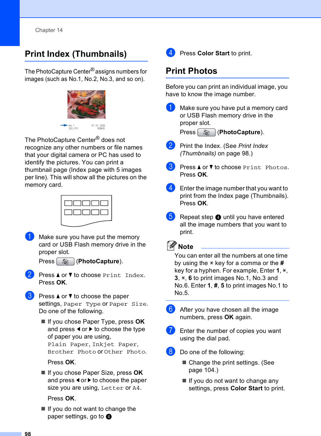 Chapter 1498Print Index (Thumbnails) 14The PhotoCapture Center® assigns numbers for images (such as No.1, No.2, No.3, and so on). The PhotoCapture Center® does not recognize any other numbers or file names that your digital camera or PC has used to identify the pictures. You can print a thumbnail page (Index page with 5 images per line). This will show all the pictures on the memory card. aMake sure you have put the memory card or USB Flash memory drive in the proper slot.Press (PhotoCapture). bPress a or b to choose Print Index.Press OK.cPress a or b to choose the paper settings, Paper Type or Paper Size.Do one of the following.If you chose Paper Type, press OK and press d or c to choose the type of paper you are using, Plain Paper, Inkjet Paper, Brother Photo or Other Photo. Press OK.If you chose Paper Size, press OK and press d or c to choose the paper size you are using, Letter or A4.Press OK.If you do not want to change the paper settings, go to ddPress Color Start to print.Print Photos 14Before you can print an individual image, you have to know the image number.aMake sure you have put a memory card or USB Flash memory drive in the proper slot.Press (PhotoCapture). bPrint the Index. (See Print Index (Thumbnails) on page 98.)cPress a or b to choose Print Photos.Press OK.dEnter the image number that you want to print from the Index page (Thumbnails).Press OK.eRepeat step d until you have entered all the image numbers that you want to print.NoteYou can enter all the numbers at one time by using the l key for a comma or the # key for a hyphen. For example, Enter 1, l, 3, l, 6 to print images No.1, No.3 and No.6. Enter 1, #, 5 to print images No.1 to No.5. fAfter you have chosen all the image numbers, press OK again.gEnter the number of copies you want using the dial pad.hDo one of the following:Change the print settings. (See page 104.)If you do not want to change any settings, press Color Start to print.