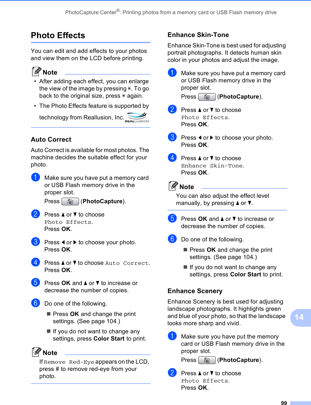 PhotoCapture Center®: Printing photos from a memory card or USB Flash memory drive9914Photo Effects 14You can edit and add effects to your photos and view them on the LCD before printing.Note• After adding each effect, you can enlarge the view of the image by pressing l. To go back to the original size, press l again.• The Photo Effects feature is supported by technology from Reallusion, Inc. Auto Correct 14Auto Correct is available for most photos. The machine decides the suitable effect for your photo.aMake sure you have put a memory card or USB Flash memory drive in the proper slot.Press (PhotoCapture). bPress a or b to choose Photo Effects.Press OK.cPress d or c to choose your photo.Press OK.dPress a or b to choose Auto Correct.Press OK.ePress OK and a or b to increase or decrease the number of copies.fDo one of the following.Press OK and change the print settings. (See page 104.)If you do not want to change any settings, press Color Start to print.NoteIf Remove Red-Eye appears on the LCD, press # to remove red-eye from your photo. Enhance Skin-Tone 14Enhance Skin-Tone is best used for adjusting portrait photographs. It detects human skin color in your photos and adjust the image.aMake sure you have put a memory card or USB Flash memory drive in the proper slot.Press (PhotoCapture). bPress a or b to choose Photo Effects.Press OK.cPress d or c to choose your photo.Press OK.dPress a or b to choose Enhance Skin-Tone.Press OK.NoteYou can also adjust the effect level manually, by pressing a or b. ePress OK and a or b to increase or decrease the number of copies.fDo one of the following.Press OK and change the print settings. (See page 104.)If you do not want to change any settings, press Color Start to print.Enhance Scenery 14Enhance Scenery is best used for adjusting  landscape photographs. It highlights green and blue of your photo, so that the landscape looks more sharp and vivid.aMake sure you have put the memory card or USB Flash memory drive in the proper slot.Press (PhotoCapture). bPress a or b to choose Photo Effects.Press OK.