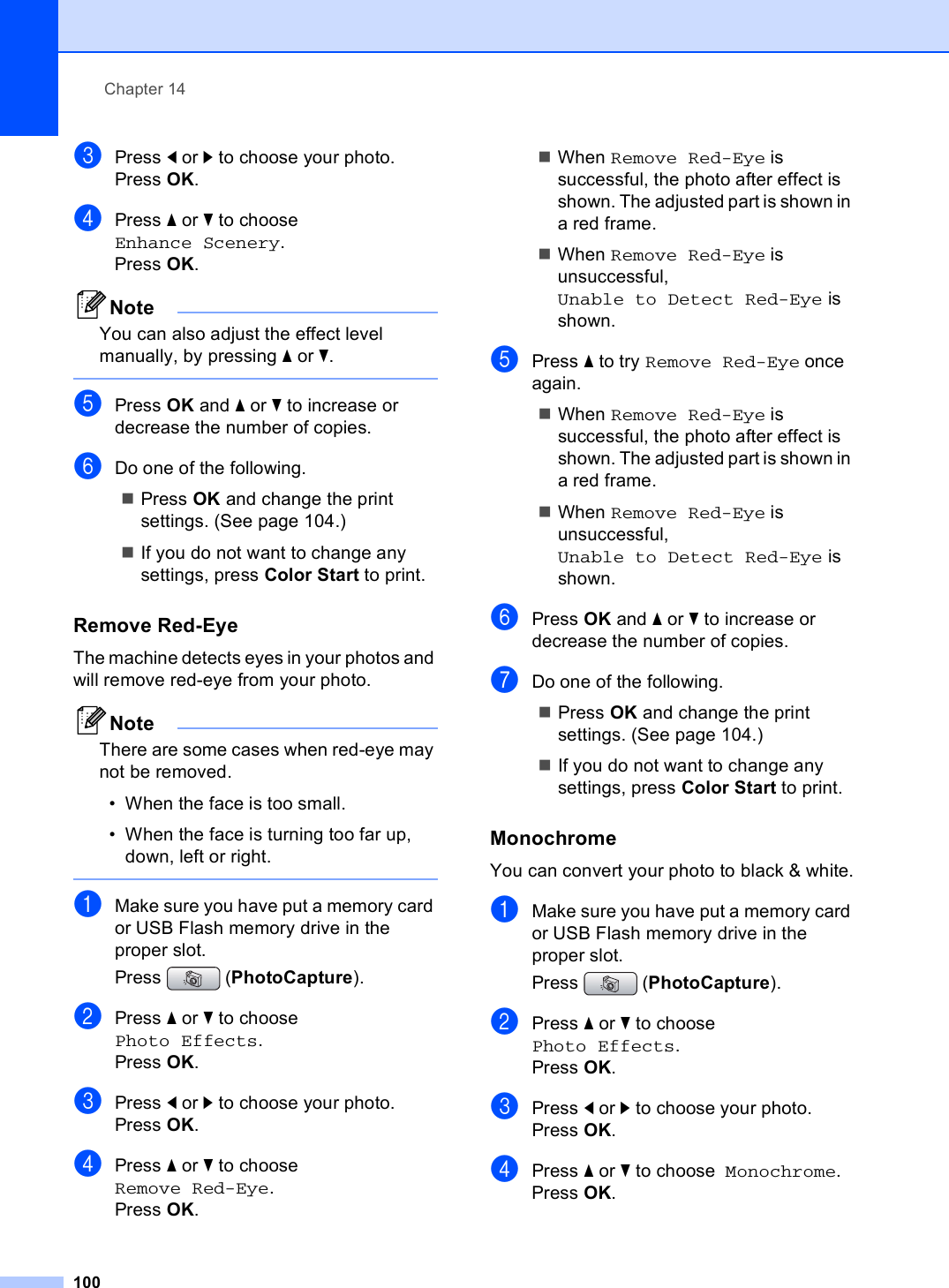 Chapter 14100cPress d or c to choose your photo.Press OK.dPress a or b to choose  Enhance Scenery.Press OK.NoteYou can also adjust the effect level manually, by pressing a or b. ePress OK and a or b to increase or decrease the number of copies.fDo one of the following.Press OK and change the print settings. (See page 104.)If you do not want to change any settings, press Color Start to print.Remove Red-Eye 14The machine detects eyes in your photos and will remove red-eye from your photo.NoteThere are some cases when red-eye may not be removed.• When the face is too small.• When the face is turning too far up, down, left or right. aMake sure you have put a memory card or USB Flash memory drive in the proper slot.Press (PhotoCapture). bPress a or b to choose  Photo Effects.Press OK.cPress d or c to choose your photo.Press OK.dPress a or b to choose  Remove Red-Eye.Press OK.When Remove Red-Eye is successful, the photo after effect is shown. The adjusted part is shown in a red frame.When Remove Red-Eye is unsuccessful, Unable to Detect Red-Eye is shown.ePress a to try Remove Red-Eye once again.When Remove Red-Eye is successful, the photo after effect is shown. The adjusted part is shown in a red frame.When Remove Red-Eye is unsuccessful, Unable to Detect Red-Eye is shown.fPress OK and a or b to increase or decrease the number of copies.gDo one of the following.Press OK and change the print settings. (See page 104.)If you do not want to change any settings, press Color Start to print.Monochrome 14You can convert your photo to black &amp; white.aMake sure you have put a memory card or USB Flash memory drive in the proper slot.Press (PhotoCapture). bPress a or b to choose  Photo Effects.Press OK.cPress d or c to choose your photo.Press OK.dPress a or b to choose  Monochrome.Press OK.