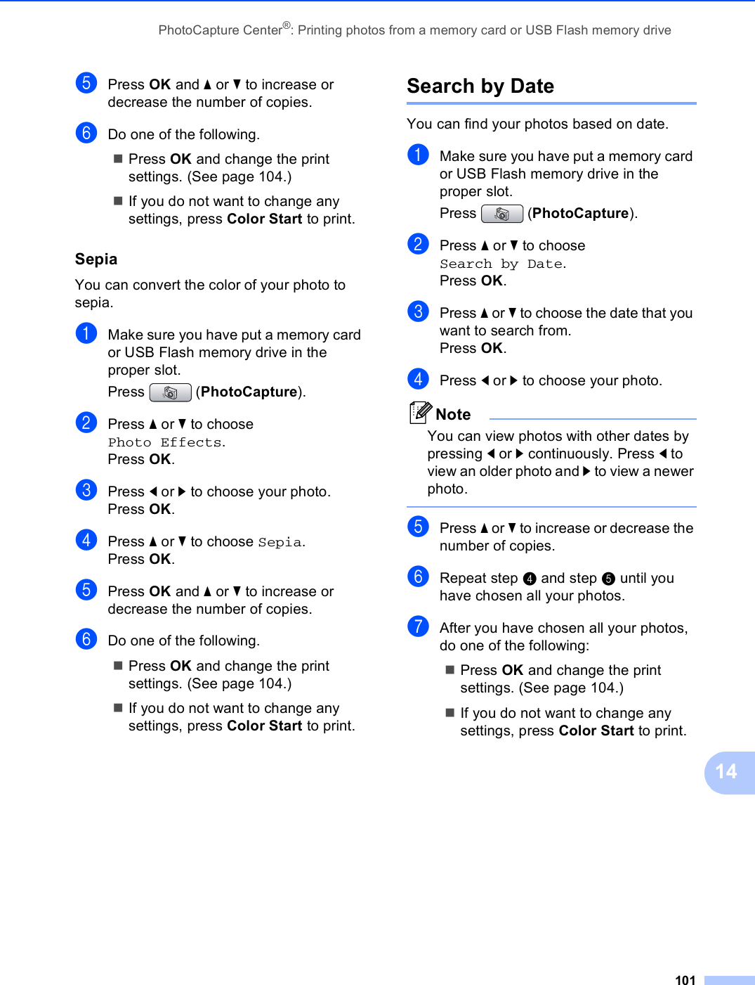 PhotoCapture Center®: Printing photos from a memory card or USB Flash memory drive10114ePress OK and a or b to increase or decrease the number of copies.fDo one of the following.Press OK and change the print settings. (See page 104.)If you do not want to change any settings, press Color Start to print.Sepia 14You can convert the color of your photo to sepia.aMake sure you have put a memory card or USB Flash memory drive in the proper slot.Press (PhotoCapture). bPress a or b to choose Photo Effects.Press OK.cPress d or c to choose your photo.Press OK.dPress a or b to choose Sepia.Press OK.ePress OK and a or b to increase or decrease the number of copies.fDo one of the following.Press OK and change the print settings. (See page 104.)If you do not want to change any settings, press Color Start to print.Search by Date 14You can find your photos based on date.aMake sure you have put a memory card or USB Flash memory drive in the proper slot.Press (PhotoCapture). bPress a or b to choose Search by Date.Press OK.cPress a or b to choose the date that you want to search from.Press OK.dPress d or c to choose your photo.NoteYou can view photos with other dates by pressing d or c continuously. Press d to view an older photo and c to view a newer photo. ePress a or b to increase or decrease the number of copies.fRepeat step d and step e until you have chosen all your photos.gAfter you have chosen all your photos, do one of the following: Press OK and change the print settings. (See page 104.) If you do not want to change any settings, press Color Start to print.