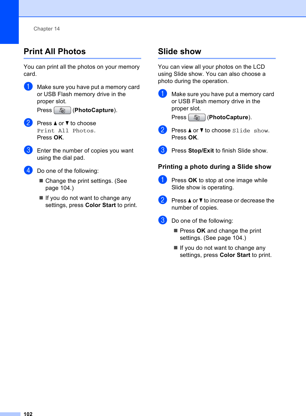 Chapter 14102Print All Photos 14You can print all the photos on your memory card. aMake sure you have put a memory card or USB Flash memory drive in the proper slot.Press (PhotoCapture). bPress a or b to choose Print All Photos.Press OK.cEnter the number of copies you want using the dial pad.dDo one of the following: Change the print settings. (See page 104.) If you do not want to change any settings, press Color Start to print.Slide show 14You can view all your photos on the LCD using Slide show. You can also choose a photo during the operation.aMake sure you have put a memory card or USB Flash memory drive in the proper slot.Press (PhotoCapture). bPress a or b to choose Slide show.Press OK.cPress Stop/Exit to finish Slide show.Printing a photo during a Slide show 14aPress OK to stop at one image while Slide show is operating.bPress a or b to increase or decrease the number of copies.cDo one of the following: Press OK and change the print settings. (See page 104.) If you do not want to change any settings, press Color Start to print.