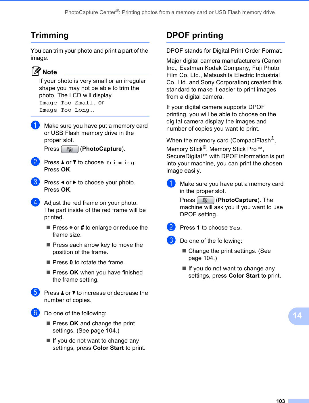 PhotoCapture Center®: Printing photos from a memory card or USB Flash memory drive10314Trimming 14You can trim your photo and print a part of the image. NoteIf your photo is very small or an irregular shape you may not be able to trim the photo. The LCD will display Image Too Small. or Image Too Long.. aMake sure you have put a memory card or USB Flash memory drive in the proper slot.Press (PhotoCapture).bPress a or b to choose Trimming.Press OK.cPress d or c to choose your photo.Press OK.dAdjust the red frame on your photo.The part inside of the red frame will be printed.Press l or # to enlarge or reduce the frame size.Press each arrow key to move the position of the frame.Press 0 to rotate the frame.Press OK when you have finished the frame setting.ePress a or b to increase or decrease the number of copies.fDo one of the following: Press OK and change the print settings. (See page 104.) If you do not want to change any settings, press Color Start to print.DPOF printing 14DPOF stands for Digital Print Order Format.Major digital camera manufacturers (Canon Inc., Eastman Kodak Company, Fuji Photo Film Co. Ltd., Matsushita Electric Industrial Co. Ltd. and Sony Corporation) created this standard to make it easier to print images from a digital camera.If your digital camera supports DPOF printing, you will be able to choose on the digital camera display the images and number of copies you want to print.When the memory card (CompactFlash®, Memory Stick®, Memory Stick Pro™, SecureDigital™ with DPOF information is put into your machine, you can print the chosen image easily.aMake sure you have put a memory card in the proper slot.Press  (PhotoCapture). The machine will ask you if you want to use DPOF setting.bPress 1 to choose Yes.cDo one of the following:Change the print settings. (See page 104.)If you do not want to change any settings, press Color Start to print. 
