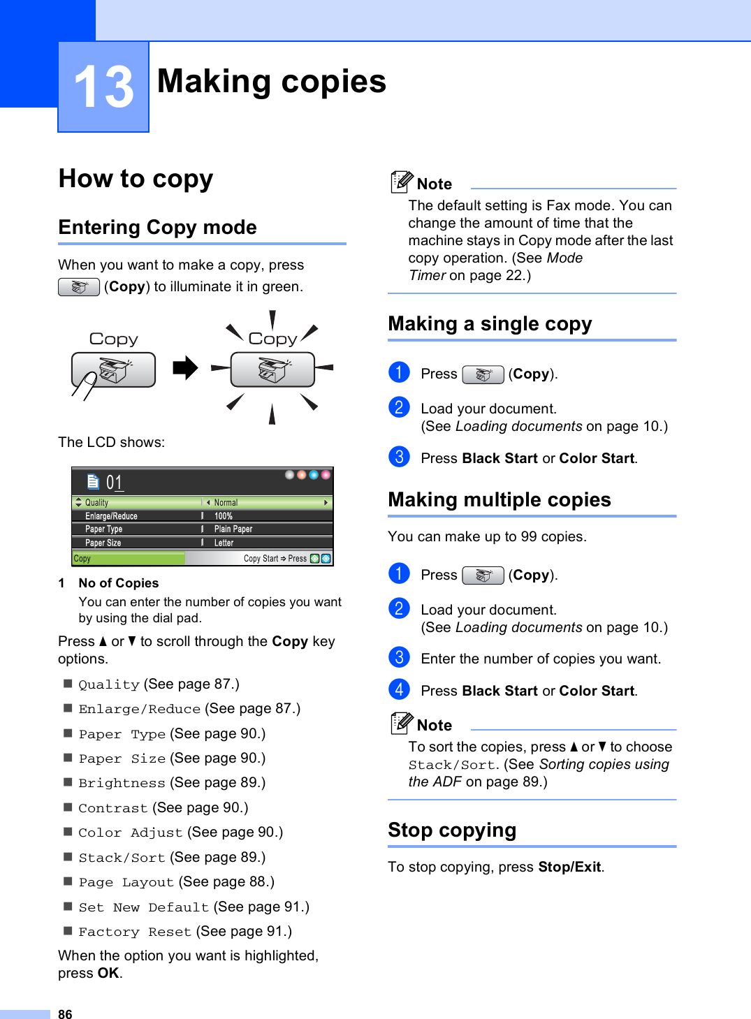 8613How to copy 13Entering Copy mode 13When you want to make a copy, press (Copy) to illuminate it in green. The LCD shows: 1 No of CopiesYou can enter the number of copies you want by using the dial pad.Press a or b to scroll through the Copy key options. Quality (See page 87.)Enlarge/Reduce (See page 87.)Paper Type (See page 90.)Paper Size (See page 90.)Brightness (See page 89.)Contrast (See page 90.)Color Adjust (See page 90.)Stack/Sort (See page 89.)Page Layout (See page 88.)Set New Default (See page 91.)Factory Reset (See page 91.)When the option you want is highlighted, press OK.NoteThe default setting is Fax mode. You can change the amount of time that the machine stays in Copy mode after the last copy operation. (See Mode Timer on page 22.) Making a single copy 13aPress (Copy).bLoad your document.(See Loading documents on page 10.)cPress Black Start or Color Start.Making multiple copies 13You can make up to 99 copies.aPress (Copy).bLoad your document.(See Loading documents on page 10.)cEnter the number of copies you want.dPress Black Start or Color Start.NoteTo sort the copies, press a or b to choose Stack/Sort. (See Sorting copies using the ADF on page 89.) Stop copying 13To stop copying, press Stop/Exit.Making copies 13Copy Copy Start PressNormal100%Enlarge/ReduceLetterPaper SizePlain PaperPaper TypeQuality01