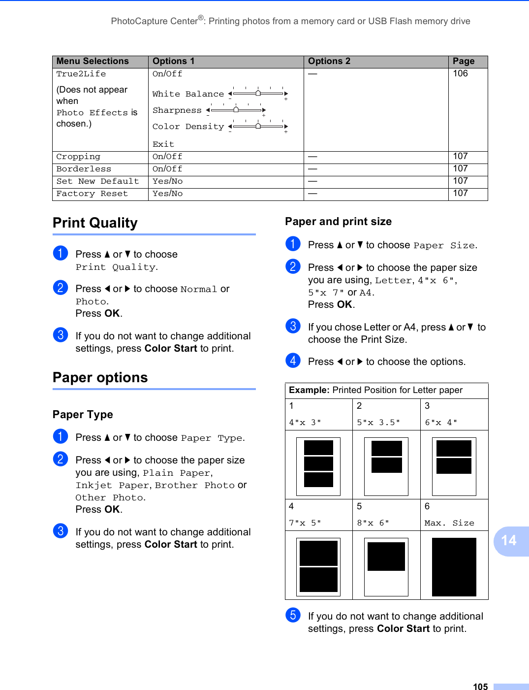 PhotoCapture Center®: Printing photos from a memory card or USB Flash memory drive10514Print Quality 14aPress a or b to choose Print Quality.bPress d or c to choose Normal or Photo.Press OK.cIf you do not want to change additional settings, press Color Start to print. Paper options 14Paper Type 14aPress a or b to choose Paper Type.bPress d or c to choose the paper size you are using, Plain Paper, Inkjet Paper, Brother Photo or Other Photo. Press OK.cIf you do not want to change additional settings, press Color Start to print. Paper and print size 14aPress a or b to choose Paper Size.bPress d or c to choose the paper size you are using, Letter, 4&quot;x 6&quot;, 5&quot;x 7&quot; or A4.Press OK.cIf you chose Letter or A4, press a or b  to choose the Print Size.dPress d or c to choose the options.eIf you do not want to change additional settings, press Color Start to print. True2Life(Does not appear when Photo Effects is chosen.)On/OffWhite Balance  Sharpness  Color Density Exit— 106Cropping On/Off — 107Borderless On/Off — 107Set New Default Yes/No — 107Factory Reset Yes/No — 107Menu Selections Options 1 Options 2 PageExample: Printed Position for Letter paper14&quot;x 3&quot;25&quot;x 3.5&quot;36&quot;x 4&quot;   47&quot;x 5&quot;58&quot;x 6&quot;6Max. Size   