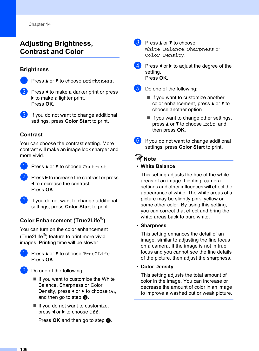 Chapter 14106Adjusting Brightness, Contrast and Color 14Brightness 14aPress a or b to choose Brightness.bPress d to make a darker print or press c to make a lighter print.Press OK.cIf you do not want to change additional settings, press Color Start to print. Contrast 14You can choose the contrast setting. More contrast will make an image look sharper and more vivid.aPress a or b to choose Contrast.bPress c to increase the contrast or press d to decrease the contrast.Press OK.cIf you do not want to change additional settings, press Color Start to print.Color Enhancement (True2Life®)14You can turn on the color enhancement (True2Life®) feature to print more vivid images. Printing time will be slower.aPress a or b to choose True2Life.Press OK.bDo one of the following:If you want to customize the White Balance, Sharpness or Color Density, press d or c to choose On, and then go to step c.If you do not want to customize, press d or c to choose Off.Press OK and then go to step f.cPress a or b to choose White Balance, Sharpness or Color Density.dPress d or c to adjust the degree of the setting.Press OK.eDo one of the following:If you want to customize another color enhancement, press a or b to choose another option.If you want to change other settings, press a or b to choose Exit, and then press OK.fIf you do not want to change additional settings, press Color Start to print.Note•White BalanceThis setting adjusts the hue of the white areas of an image. Lighting, camera settings and other influences will effect the appearance of white. The white areas of a picture may be slightly pink, yellow or some other color. By using this setting, you can correct that effect and bring the white areas back to pure white.•SharpnessThis setting enhances the detail of an image, similar to adjusting the fine focus on a camera. If the image is not in true focus and you cannot see the fine details of the picture, then adjust the sharpness.•Color DensityThis setting adjusts the total amount of color in the image. You can increase or decrease the amount of color in an image to improve a washed out or weak picture. 