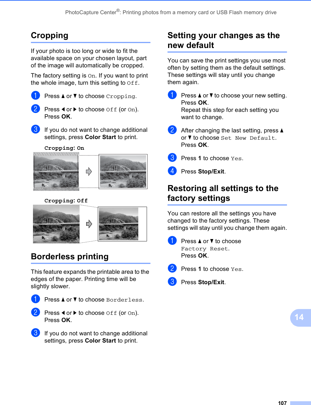 PhotoCapture Center®: Printing photos from a memory card or USB Flash memory drive10714Cropping 14If your photo is too long or wide to fit the available space on your chosen layout, part of the image will automatically be cropped.The factory setting is On. If you want to print the whole image, turn this setting to Off.aPress a or b to choose Cropping.bPress d or c to choose Off (or On).Press OK.cIf you do not want to change additional settings, press Color Start to print. Cropping: On 14Cropping: Off 14Borderless printing 14This feature expands the printable area to the edges of the paper. Printing time will be slightly slower.aPress a or b to choose Borderless.bPress d or c to choose Off (or On).Press OK.cIf you do not want to change additional settings, press Color Start to print. Setting your changes as the new default 14You can save the print settings you use most often by setting them as the default settings. These settings will stay until you change them again.aPress a or b to choose your new setting.Press OK.Repeat this step for each setting you want to change.bAfter changing the last setting, press a or b to choose Set New Default.Press OK.cPress 1 to choose Yes.dPress Stop/Exit.Restoring all settings to the factory settings 14You can restore all the settings you have changed to the factory settings. These settings will stay until you change them again.aPress a or b to choose Factory Reset.Press OK.bPress 1 to choose Yes.cPress Stop/Exit.