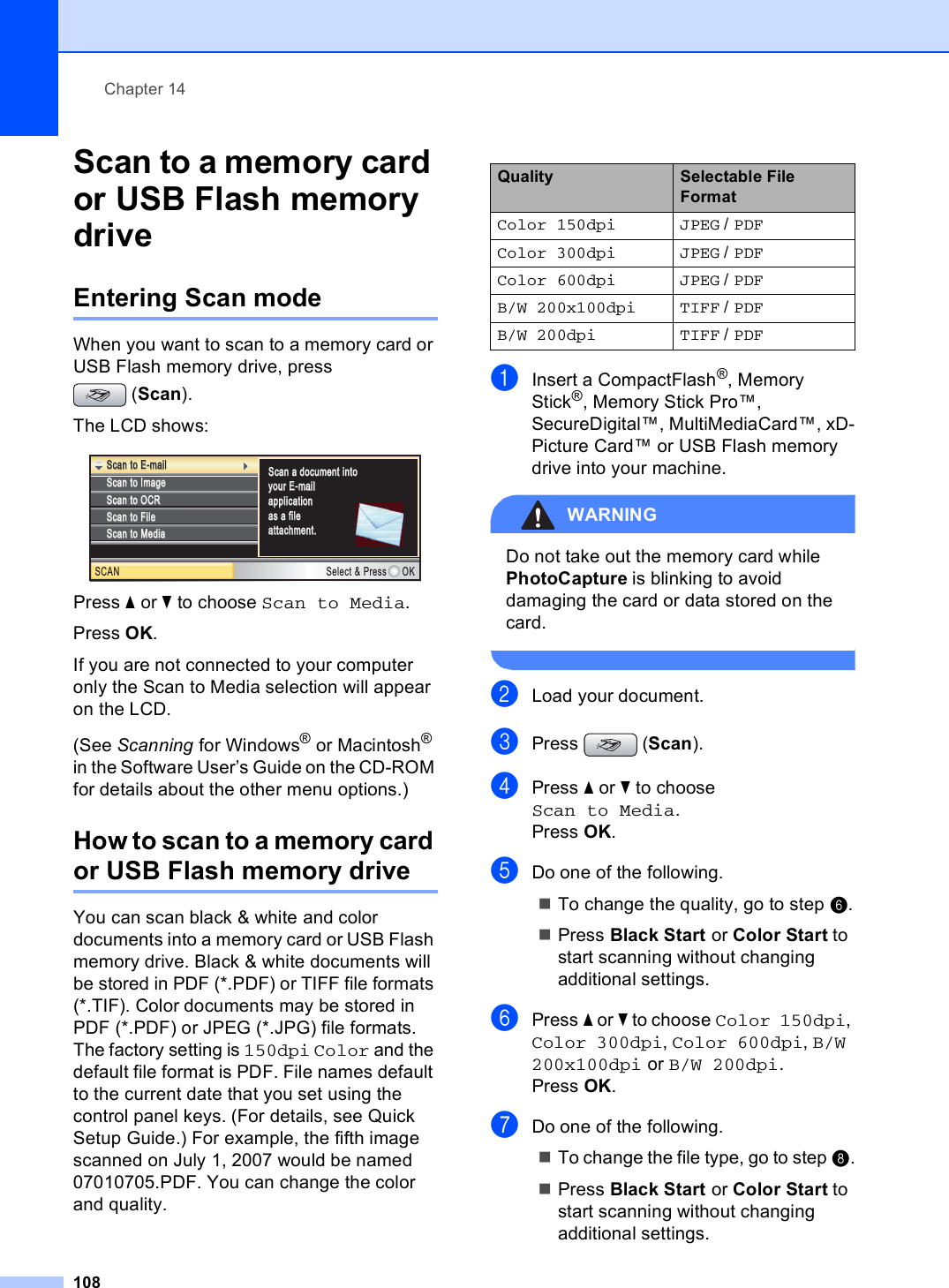 Chapter 14108Scan to a memory card or USB Flash memory drive 14Entering Scan mode 14When you want to scan to a memory card or USB Flash memory drive, press (Scan).The LCD shows: Press a or b to choose Scan to Media.Press OK.If you are not connected to your computer only the Scan to Media selection will appear on the LCD.(See Scanning for Windows® or Macintosh® in the Software User’s Guide on the CD-ROM for details about the other menu options.)How to scan to a memory card or USB Flash memory drive 14You can scan black &amp; white and color documents into a memory card or USB Flash memory drive. Black &amp; white documents will be stored in PDF (*.PDF) or TIFF file formats (*.TIF). Color documents may be stored in PDF (*.PDF) or JPEG (*.JPG) file formats. The factory setting is 150dpi Color and the default file format is PDF. File names default to the current date that you set using the control panel keys. (For details, see Quick Setup Guide.) For example, the fifth image scanned on July 1, 2007 would be named 07010705.PDF. You can change the color and quality.aInsert a CompactFlash®, Memory Stick®, Memory Stick Pro™, SecureDigital™, MultiMediaCard™, xD-Picture Card™ or USB Flash memory drive into your machine.WARNING Do not take out the memory card while PhotoCapture is blinking to avoid damaging the card or data stored on the card. bLoad your document.cPress (Scan).dPress a or b to choose Scan to Media.Press OK.eDo one of the following.To change the quality, go to step f.Press Black Start or Color Start to start scanning without changing additional settings.fPress a or b to choose Color 150dpi, Color 300dpi, Color 600dpi, B/W 200x100dpi or B/W 200dpi.Press OK.gDo one of the following.To change the file type, go to step h.Press Black Start or Color Start to start scanning without changing additional settings.Scan to ImageScan to ImageSCAN Select &amp; Press OKScan to OCRScan to OCRScan to FileScan to FileScan to E-mailScan to E-mailScan a document intoScan a document intoyour E-mailyour E-mailapplication application as a file as a file attachment.attachment.Scan to MediaScan to MediaQuality Selectable File FormatColor 150dpi JPEG / PDFColor 300dpi JPEG / PDFColor 600dpi JPEG / PDFB/W 200x100dpi TIFF / PDFB/W 200dpi TIFF / PDF