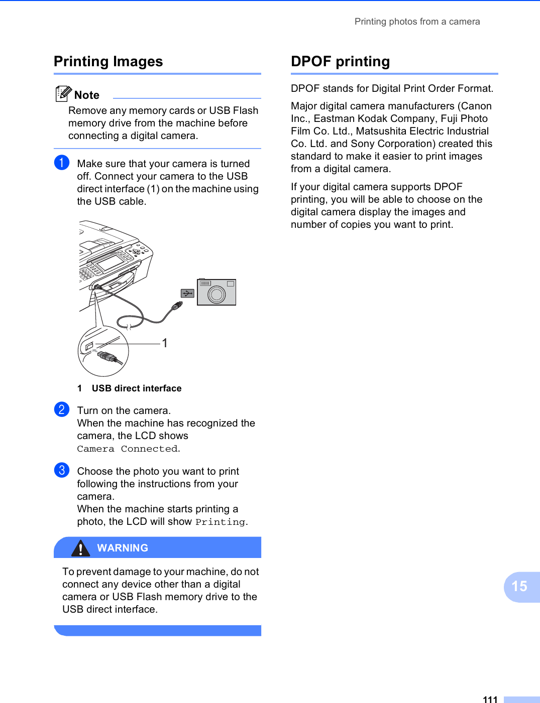 Printing photos from a camera11115Printing Images 15NoteRemove any memory cards or USB Flash memory drive from the machine before connecting a digital camera. aMake sure that your camera is turned off. Connect your camera to the USB direct interface (1) on the machine using the USB cable. 1 USB direct interfacebTurn on the camera.When the machine has recognized the camera, the LCD shows Camera Connected.cChoose the photo you want to print following the instructions from your camera.When the machine starts printing a photo, the LCD will show Printing.WARNING To prevent damage to your machine, do not connect any device other than a digital camera or USB Flash memory drive to the USB direct interface. DPOF printing 15DPOF stands for Digital Print Order Format.Major digital camera manufacturers (Canon Inc., Eastman Kodak Company, Fuji Photo Film Co. Ltd., Matsushita Electric Industrial Co. Ltd. and Sony Corporation) created this standard to make it easier to print images from a digital camera.If your digital camera supports DPOF printing, you will be able to choose on the digital camera display the images and number of copies you want to print.1